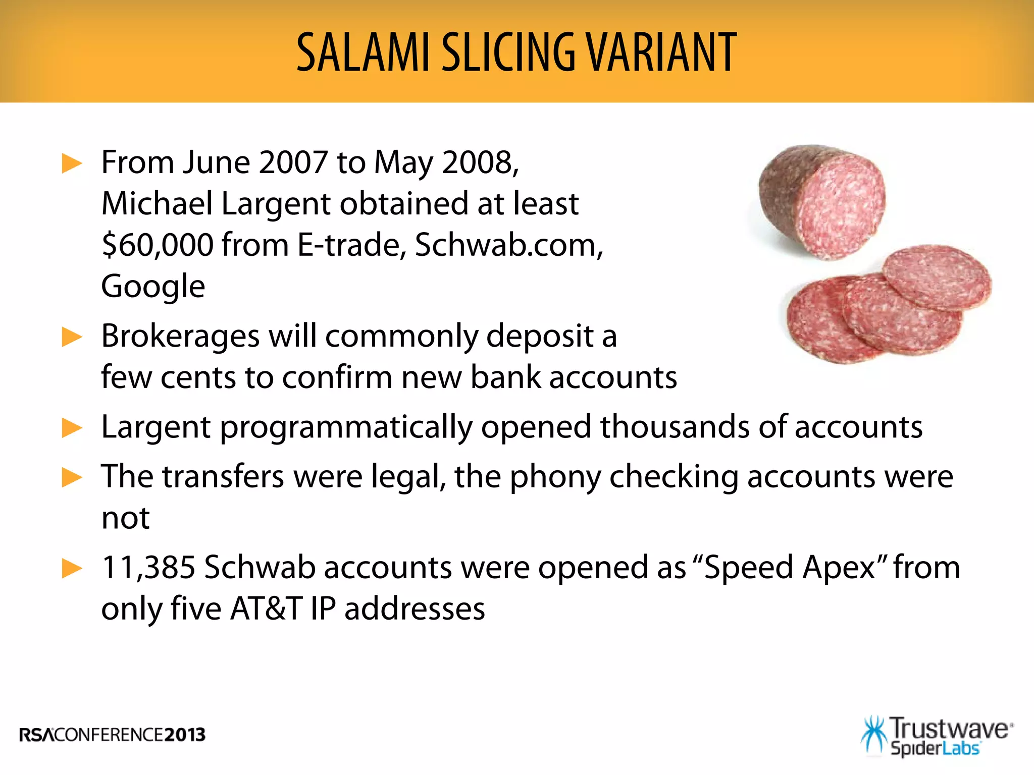 ► From June 2007 to May 2008,
Michael Largent obtained at least
$60,000 from E-trade, Schwab.com,
Google
► Brokerages will commonly deposit a
few cents to confirm new bank accounts
► Largent programmatically opened thousands of accounts
► The transfers were legal, the phony checking accounts were
not
► 11,385 Schwab accounts were opened as“Speed Apex”from
only five AT&T IP addresses
SALAMI SLICINGVARIANT
 