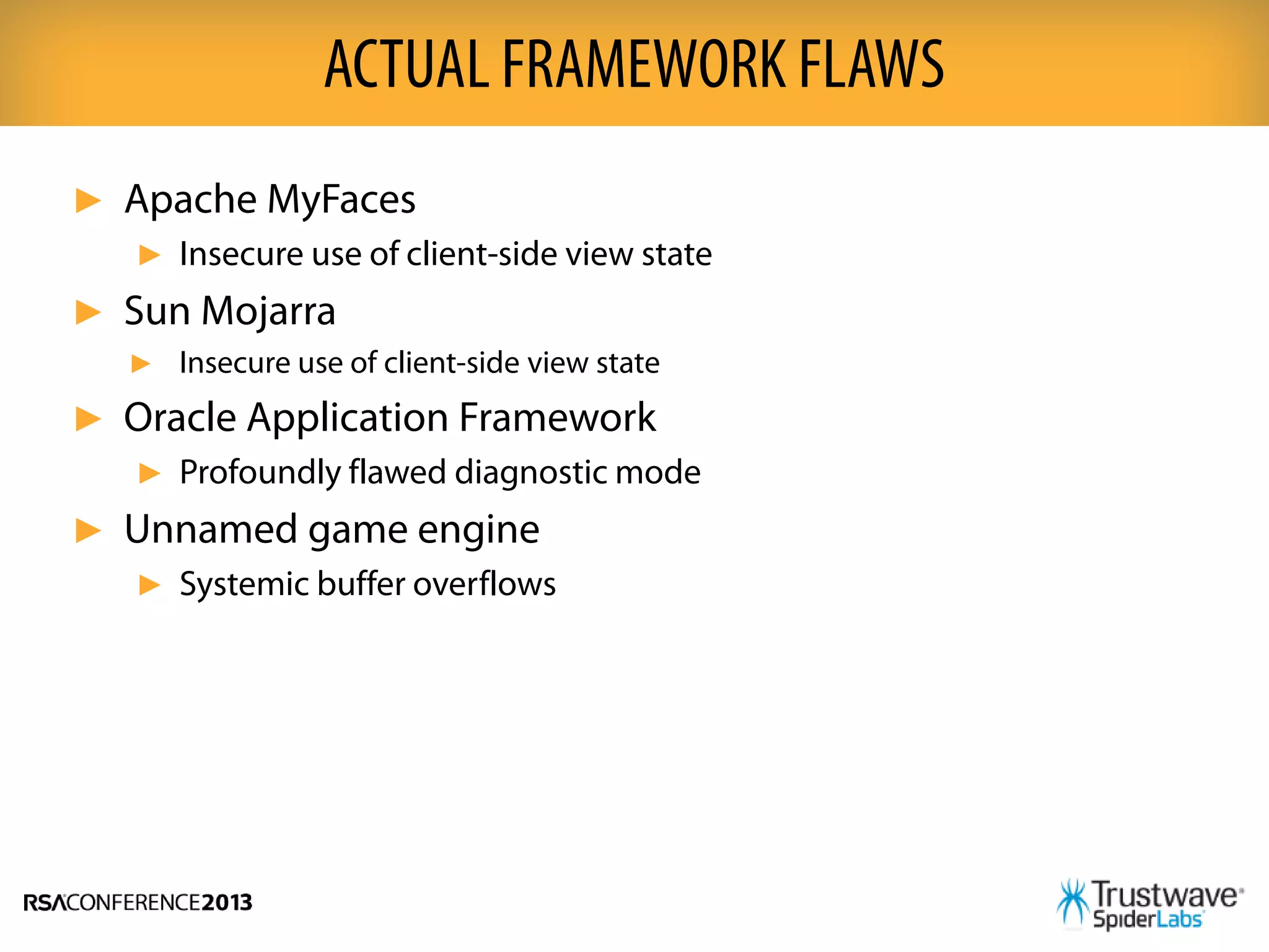 ► Apache MyFaces
► Insecure use of client-side view state
► Sun Mojarra
► Insecure use of client-side view state
► Oracle Application Framework
► Profoundly flawed diagnostic mode
► Unnamed game engine
► Systemic buffer overflows
ACTUAL FRAMEWORK FLAWS
 