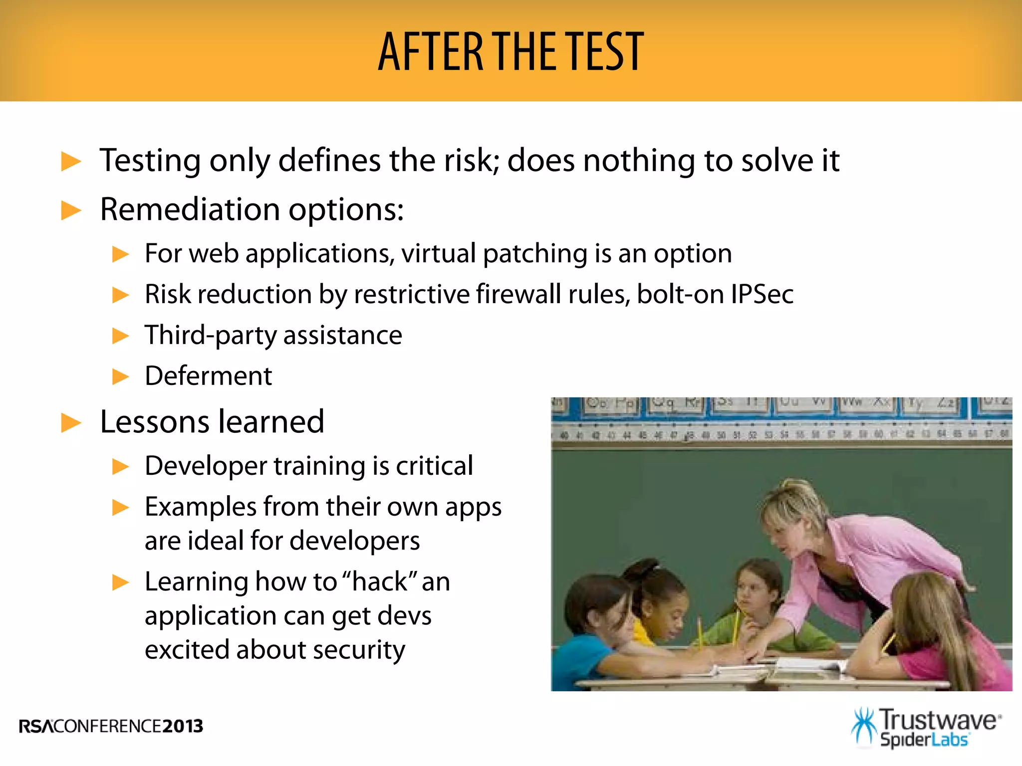 ► Testing only defines the risk; does nothing to solve it
► Remediation options:
► For web applications, virtual patching is an option
► Risk reduction by restrictive firewall rules, bolt-on IPSec
► Third-party assistance
► Deferment
► Lessons learned
► Developer training is critical
► Examples from their own apps
are ideal for developers
► Learning how to“hack”an
application can get devs
excited about security
AFTERTHETEST
 