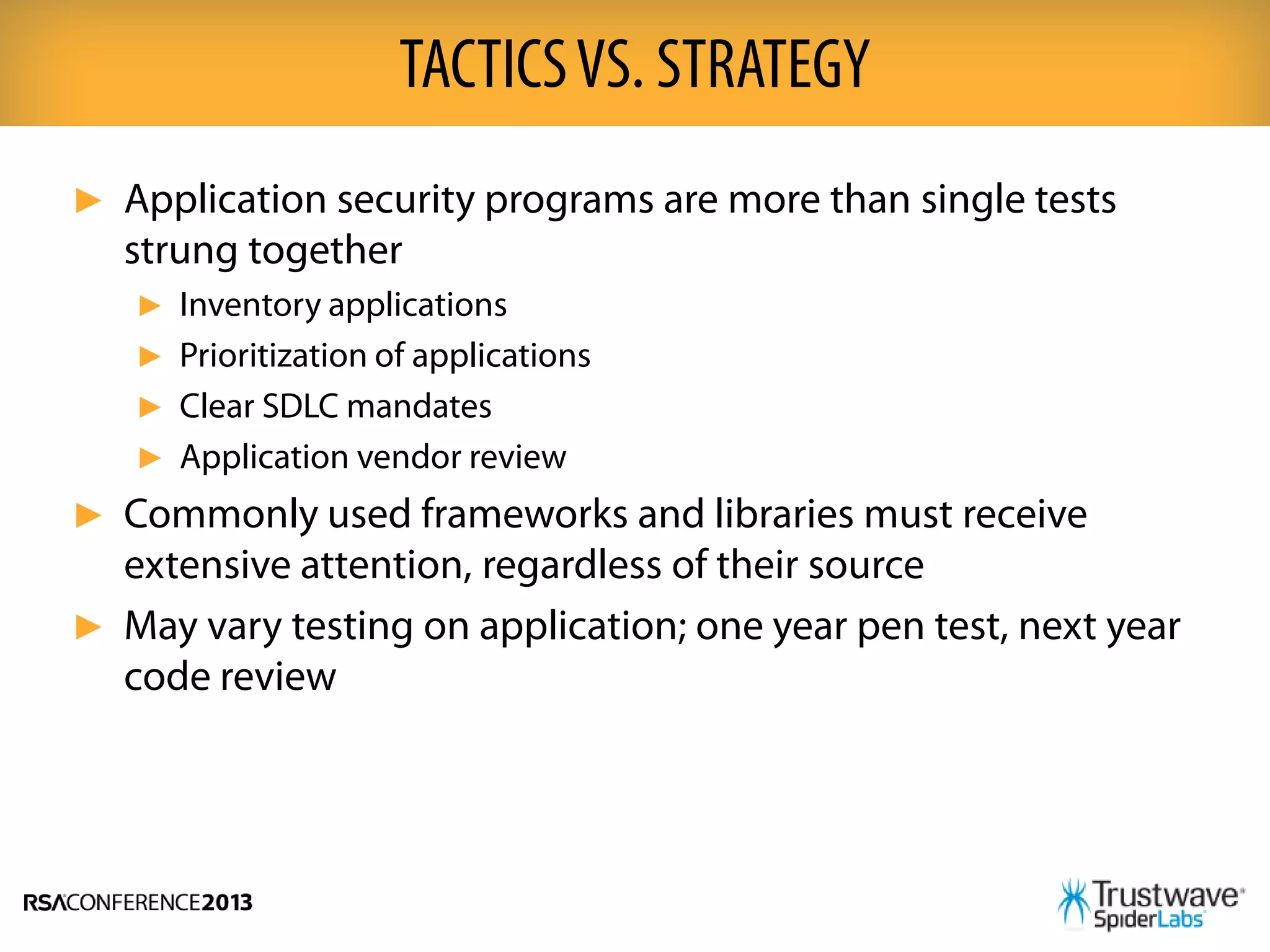 ► Application security programs are more than single tests
strung together
► Inventory applications
► Prioritization of applications
► Clear SDLC mandates
► Application vendor review
► Commonly used frameworks and libraries must receive
extensive attention, regardless of their source
► May vary testing on application; one year pen test, next year
code review
TACTICSVS. STRATEGY
 