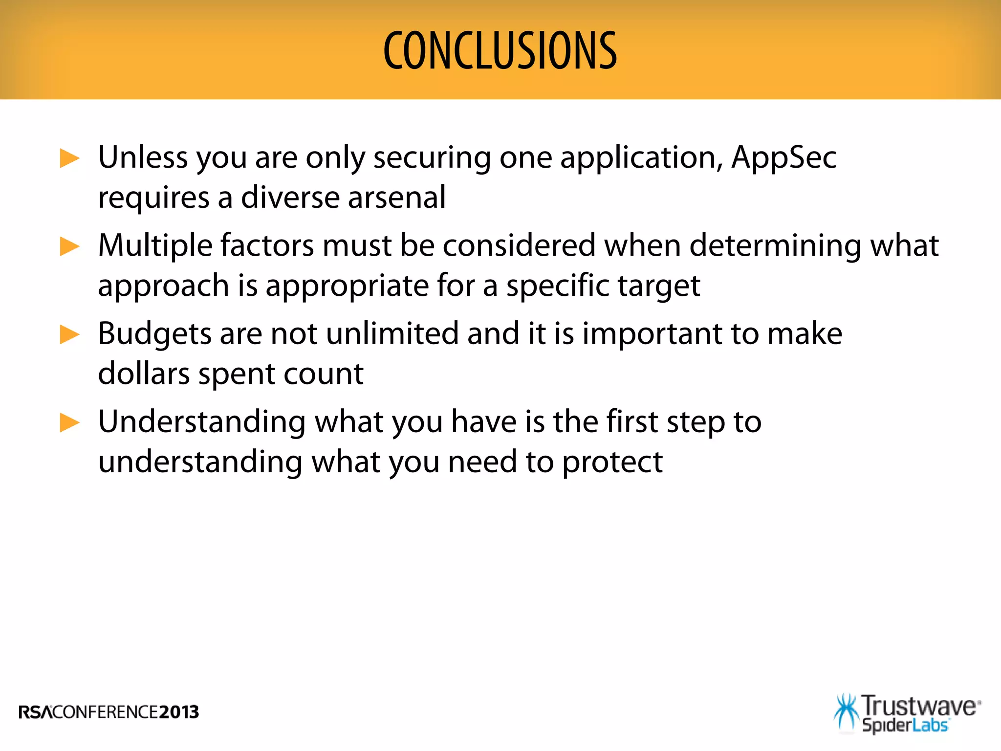 ► Unless you are only securing one application, AppSec
requires a diverse arsenal
► Multiple factors must be considered when determining what
approach is appropriate for a specific target
► Budgets are not unlimited and it is important to make
dollars spent count
► Understanding what you have is the first step to
understanding what you need to protect
CONCLUSIONS
 