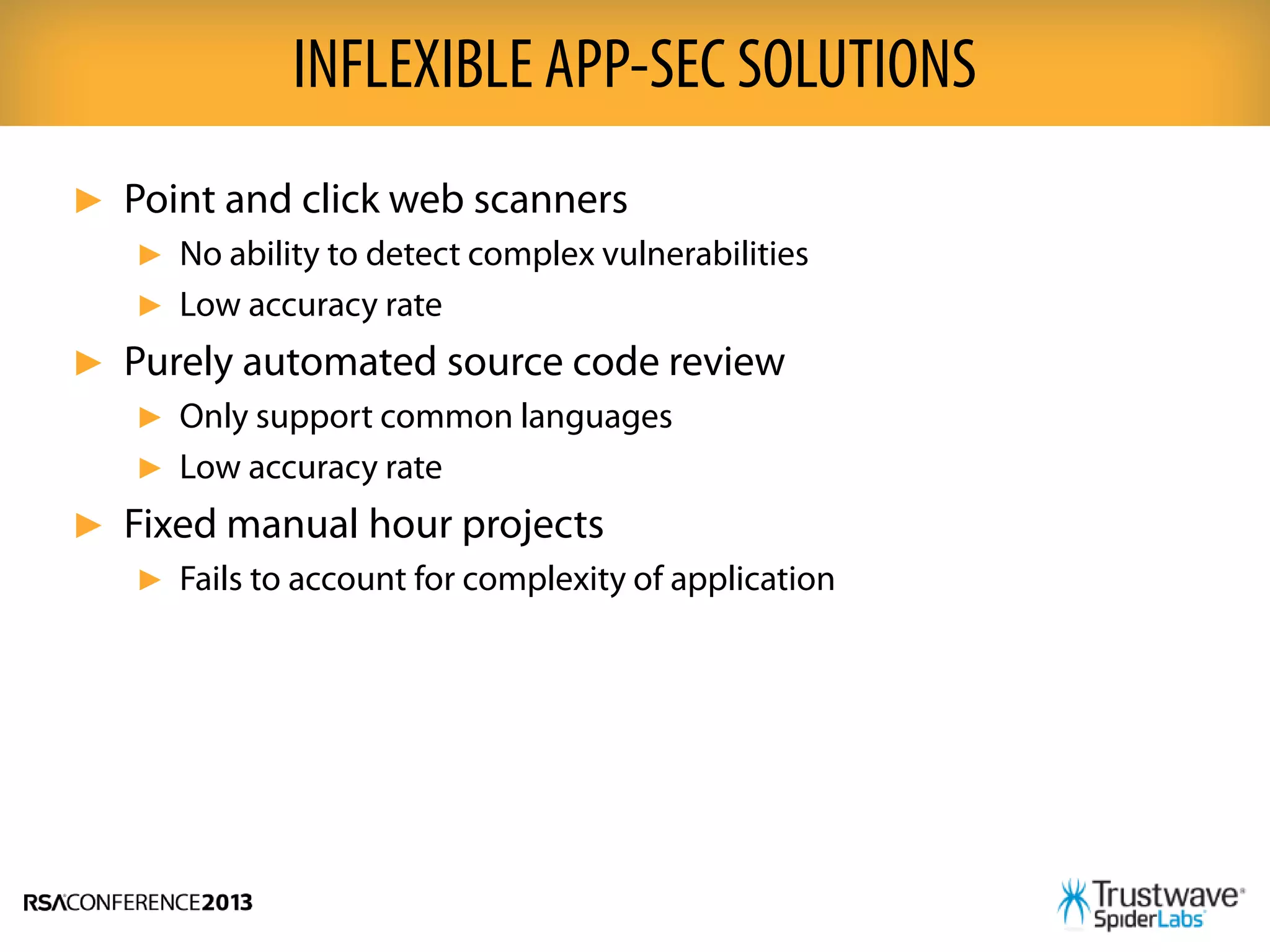 ► Point and click web scanners
► No ability to detect complex vulnerabilities
► Low accuracy rate
► Purely automated source code review
► Only support common languages
► Low accuracy rate
► Fixed manual hour projects
► Fails to account for complexity of application
INFLEXIBLE APP-SEC SOLUTIONS
 