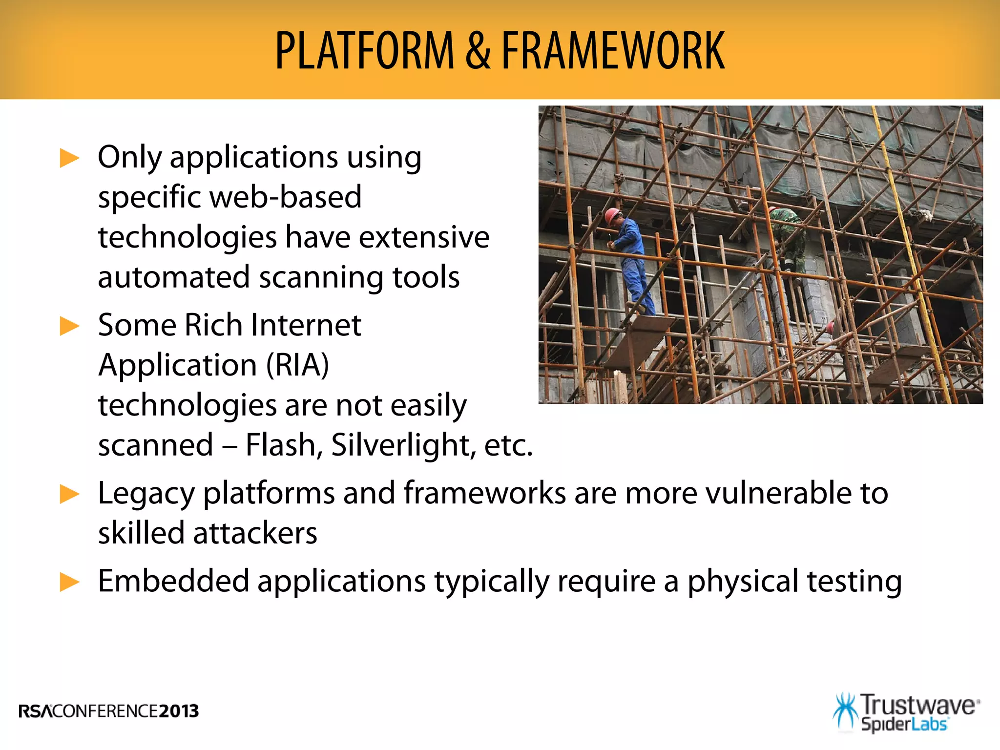 ► Only applications using
specific web-based
technologies have extensive
automated scanning tools
► Some Rich Internet
Application (RIA)
technologies are not easily
scanned – Flash, Silverlight, etc.
► Legacy platforms and frameworks are more vulnerable to
skilled attackers
► Embedded applications typically require a physical testing
PLATFORM & FRAMEWORK
 