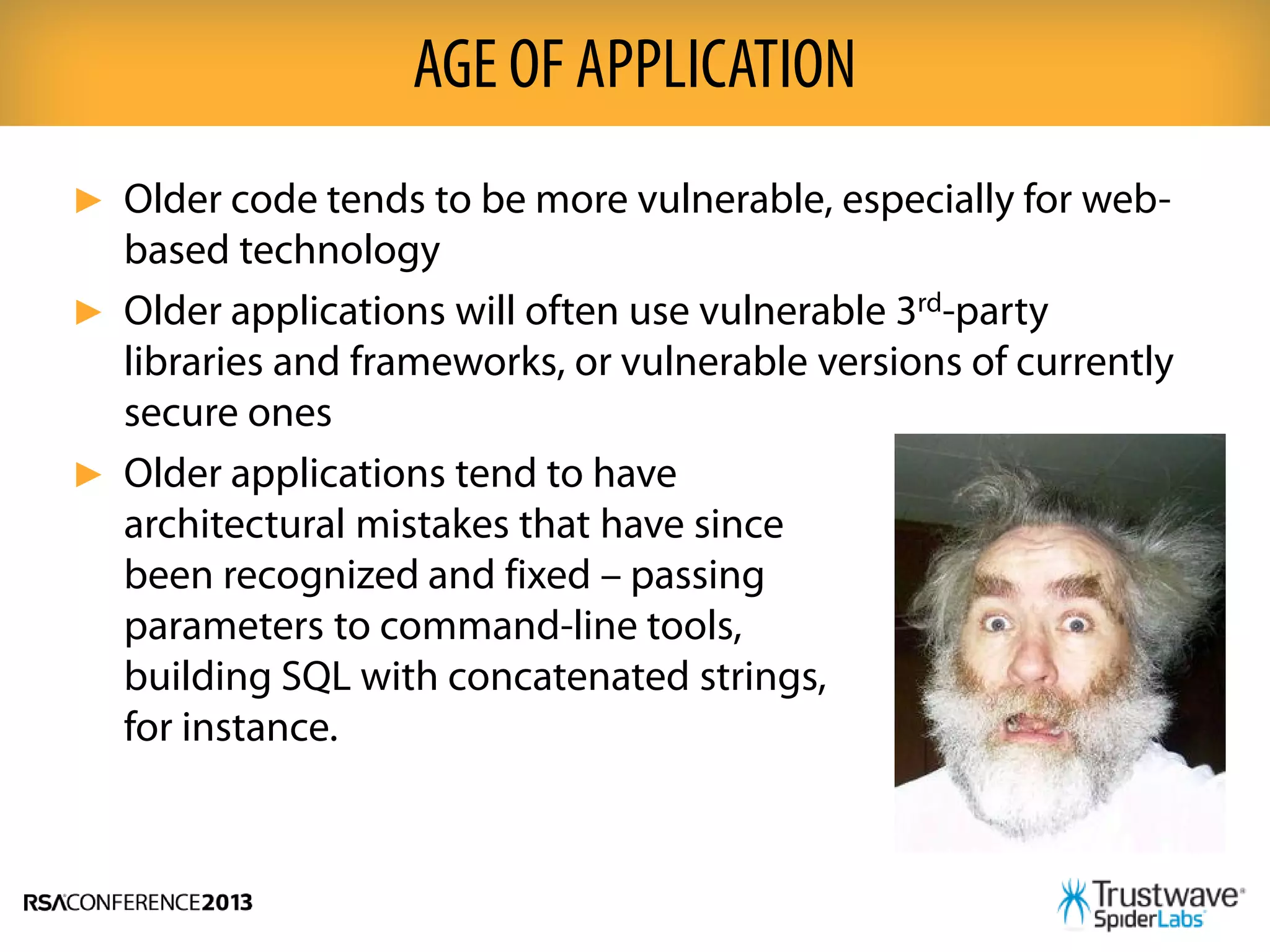 ► Older code tends to be more vulnerable, especially for web-
based technology
► Older applications will often use vulnerable 3rd-party
libraries and frameworks, or vulnerable versions of currently
secure ones
► Older applications tend to have
architectural mistakes that have since
been recognized and fixed – passing
parameters to command-line tools,
building SQL with concatenated strings,
for instance.
AGE OF APPLICATION
 