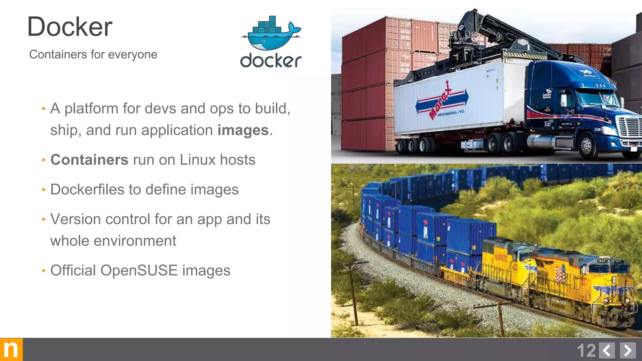 Containers for everyone
Docker
12n
‣ A platform for devs and ops to build,
ship, and run application images.
‣ Containers run on Linux hosts
‣ Dockerfiles to define images
‣ Version control for an app and its
whole environment
‣ Official OpenSUSE images
 