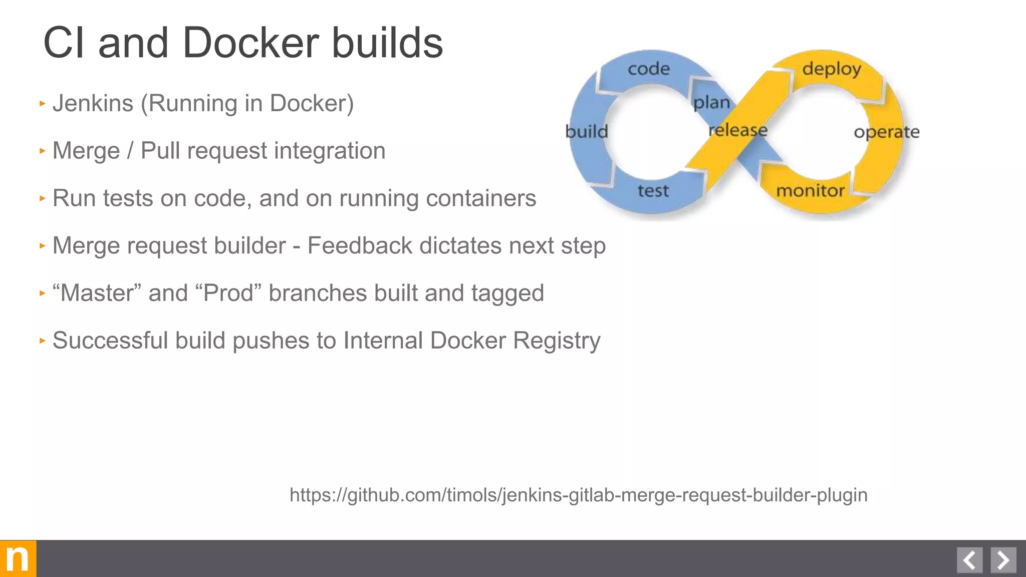 CI and Docker builds
n
‣ Jenkins (Running in Docker)
‣ Merge / Pull request integration
‣ Run tests on code, and on running containers
‣ Merge request builder - Feedback dictates next step
‣ “Master” and “Prod” branches built and tagged
‣ Successful build pushes to Internal Docker Registry
https://github.com/timols/jenkins-gitlab-merge-request-builder-plugin
 