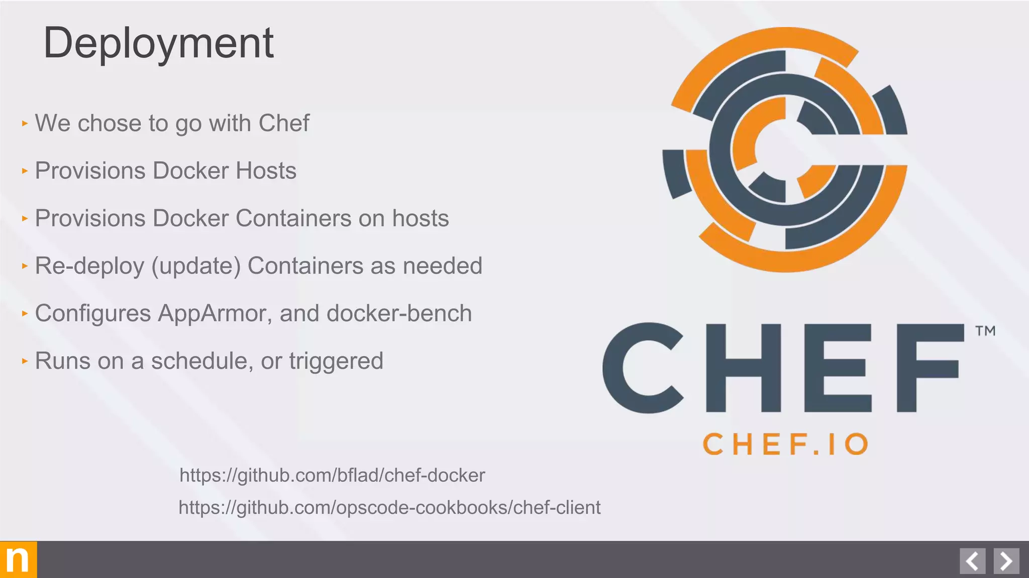 n
Deployment
‣ We chose to go with Chef
‣ Provisions Docker Hosts
‣ Provisions Docker Containers on hosts
‣ Re-deploy (update) Containers as needed
‣ Configures AppArmor, and docker-bench
‣ Runs on a schedule, or triggered
https://github.com/bflad/chef-docker
https://github.com/opscode-cookbooks/chef-client
 