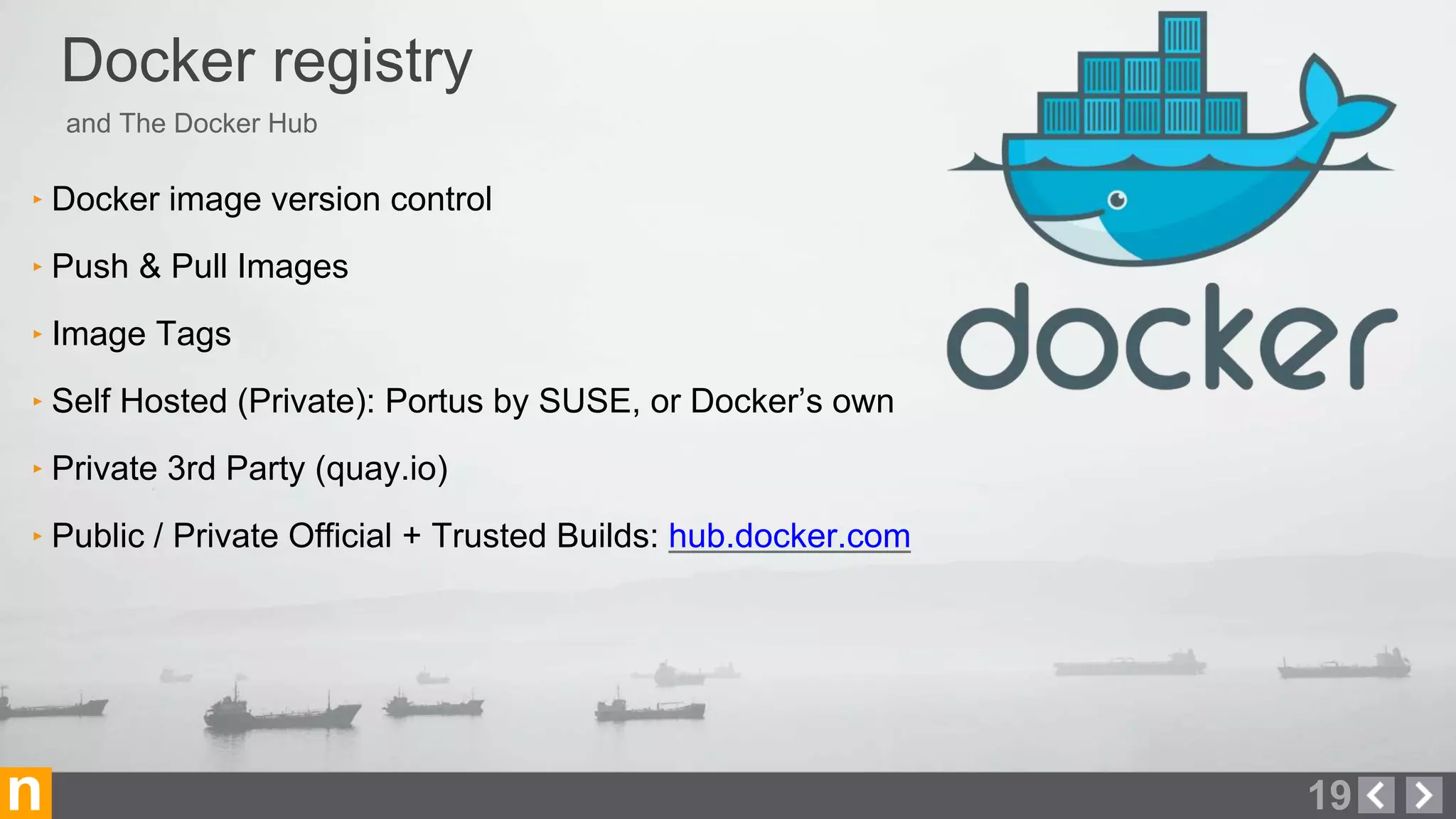 and The Docker Hub
Docker registry
19n
‣ Docker image version control
‣ Push & Pull Images
‣ Image Tags
‣ Self Hosted (Private): Portus by SUSE, or Docker’s own
‣ Private 3rd Party (quay.io)
‣ Public / Private Official + Trusted Builds: hub.docker.com
 