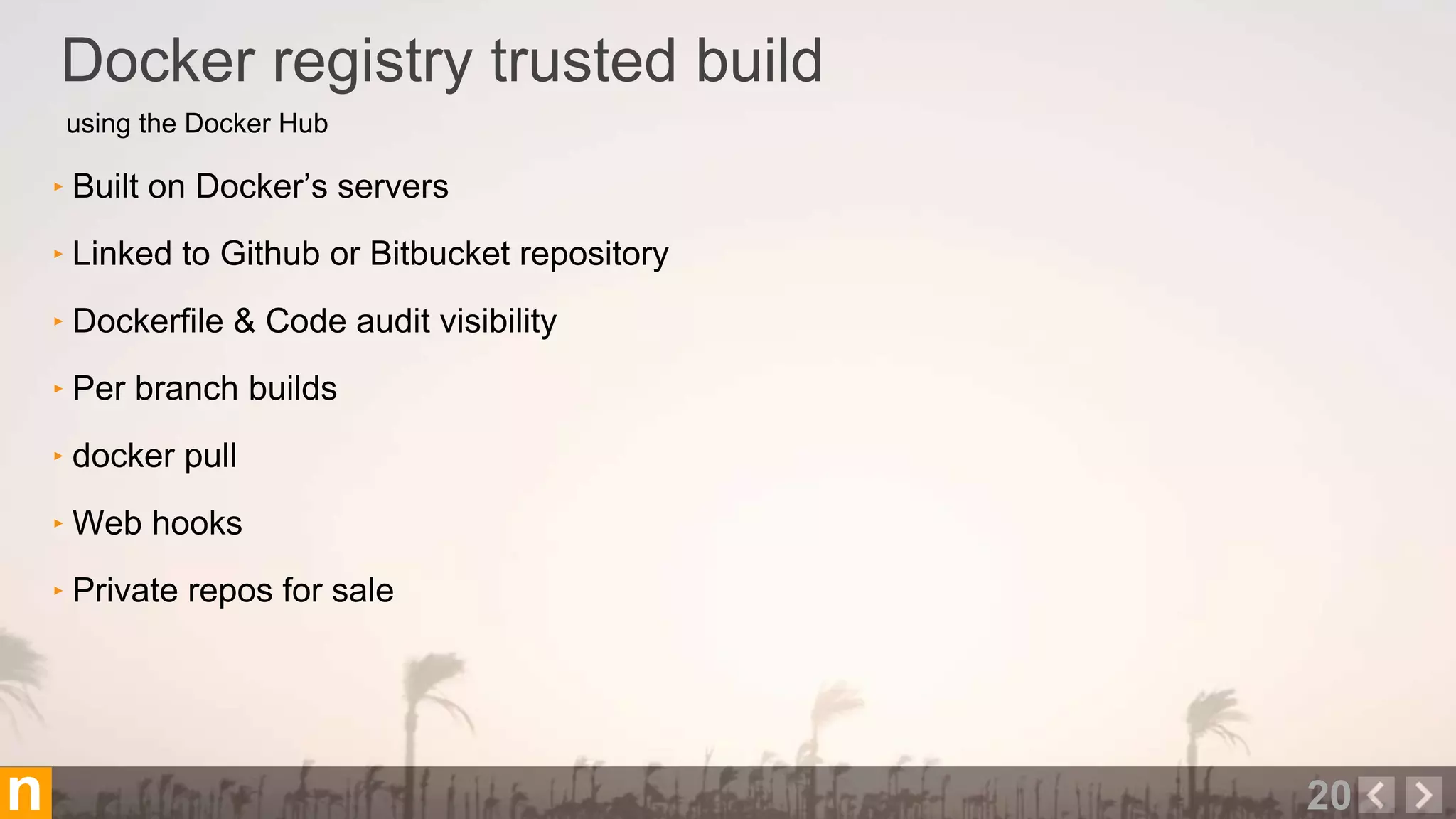 using the Docker Hub
Docker registry trusted build
20n
‣ Built on Docker’s servers
‣ Linked to Github or Bitbucket repository
‣ Dockerfile & Code audit visibility
‣ Per branch builds
‣ docker pull
‣ Web hooks
‣ Private repos for sale
 