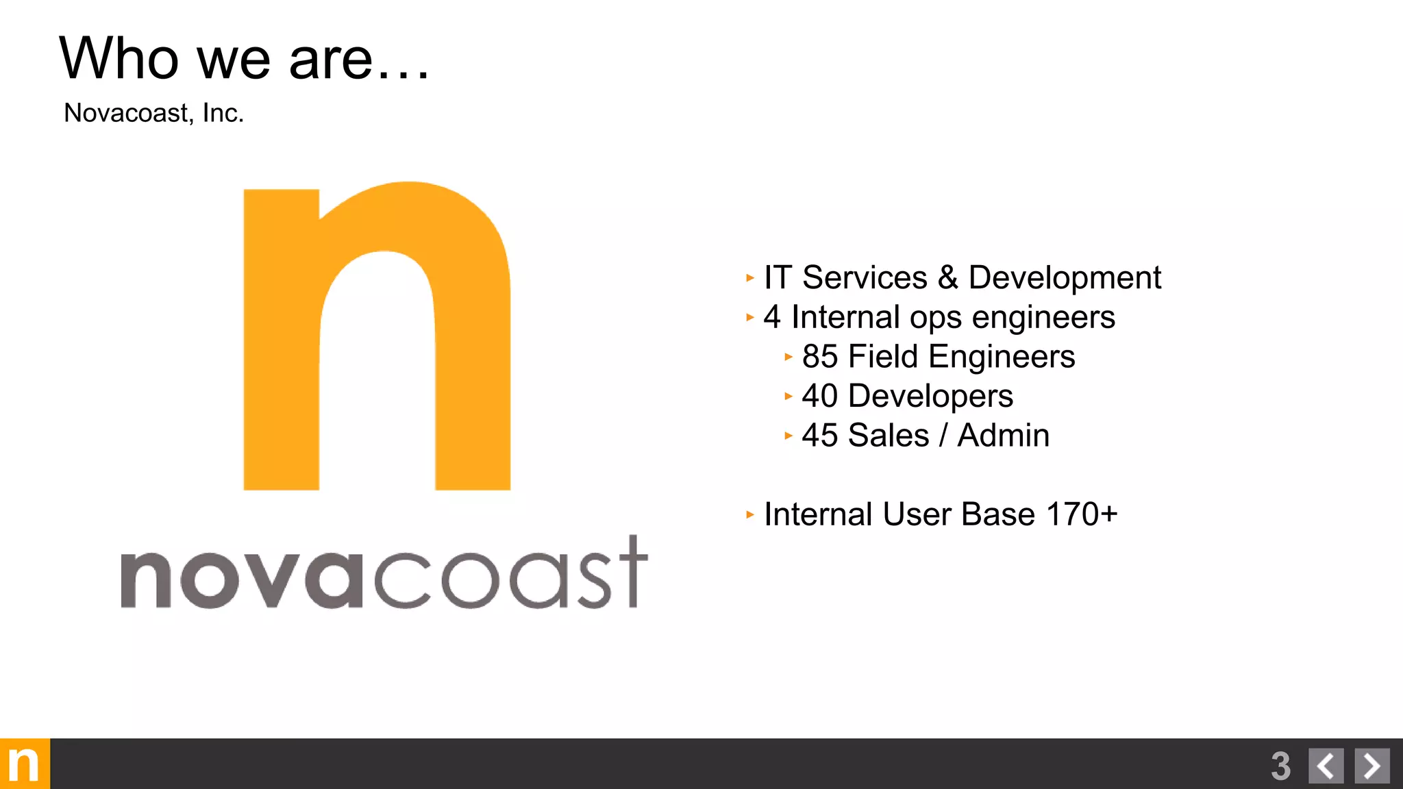 n
Novacoast, Inc.
Who we are…
3
‣ IT Services & Development
‣ 4 Internal ops engineers
‣ 85 Field Engineers
‣ 40 Developers
‣ 45 Sales / Admin
‣ Internal User Base 170+
 