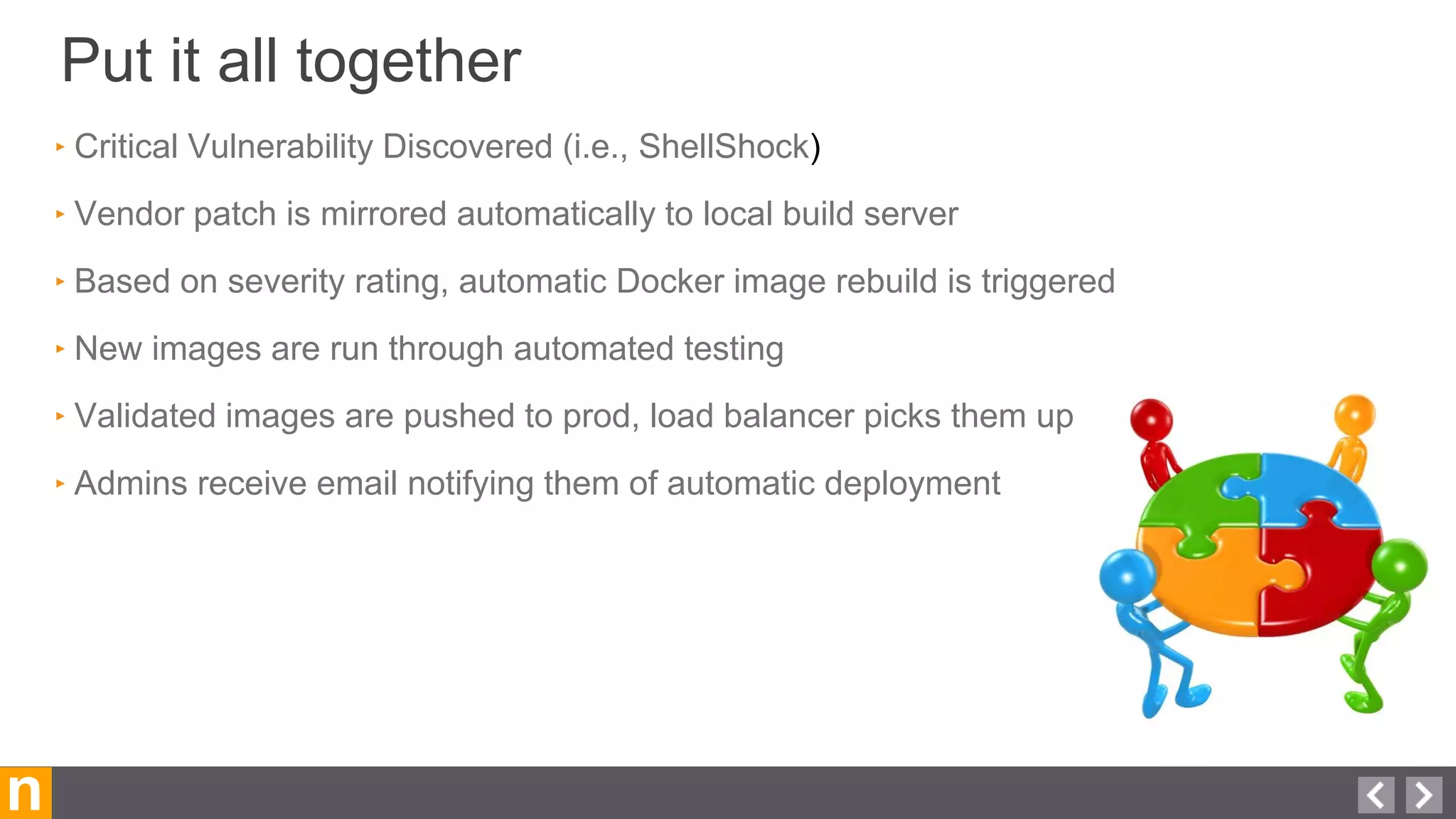 Put it all together
n
‣ Critical Vulnerability Discovered (i.e., ShellShock)
‣ Vendor patch is mirrored automatically to local build server
‣ Based on severity rating, automatic Docker image rebuild is triggered
‣ New images are run through automated testing
‣ Validated images are pushed to prod, load balancer picks them up
‣ Admins receive email notifying them of automatic deployment
 