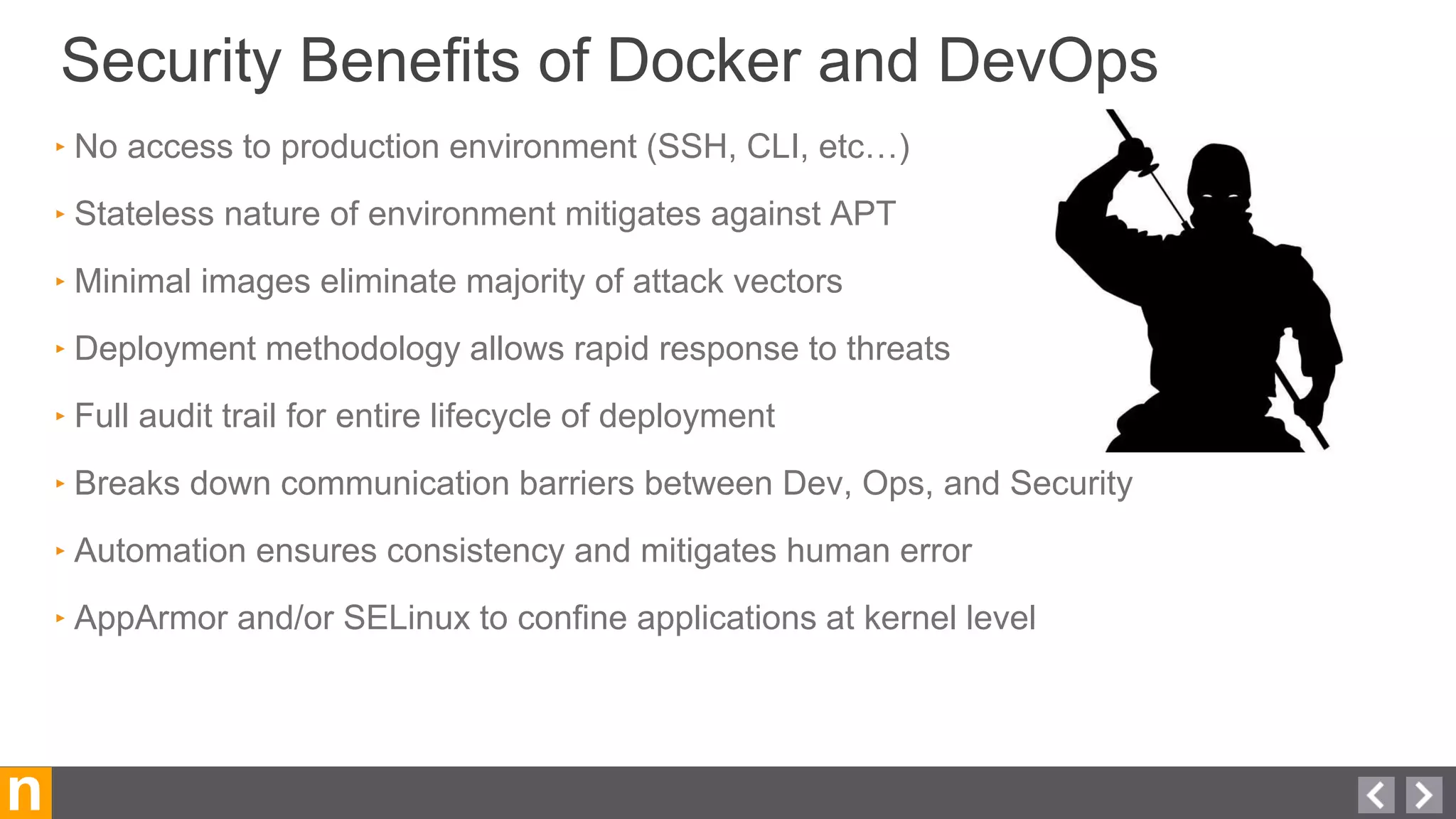 Security Benefits of Docker and DevOps
n
‣ No access to production environment (SSH, CLI, etc…)
‣ Stateless nature of environment mitigates against APT
‣ Minimal images eliminate majority of attack vectors
‣ Deployment methodology allows rapid response to threats
‣ Full audit trail for entire lifecycle of deployment
‣ Breaks down communication barriers between Dev, Ops, and Security
‣ Automation ensures consistency and mitigates human error
‣ AppArmor and/or SELinux to confine applications at kernel level
 