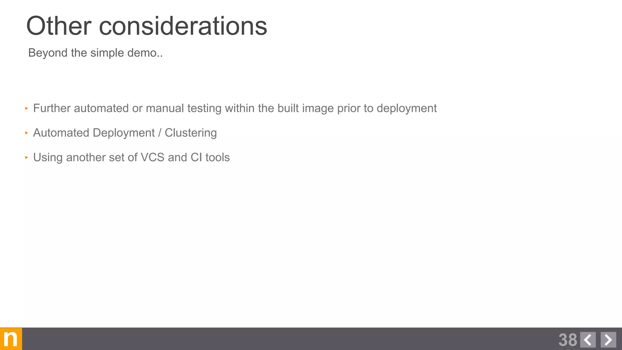 Beyond the simple demo..
‣ Further automated or manual testing within the built image prior to deployment
‣ Automated Deployment / Clustering
‣ Using another set of VCS and CI tools
n
Other considerations
38
 