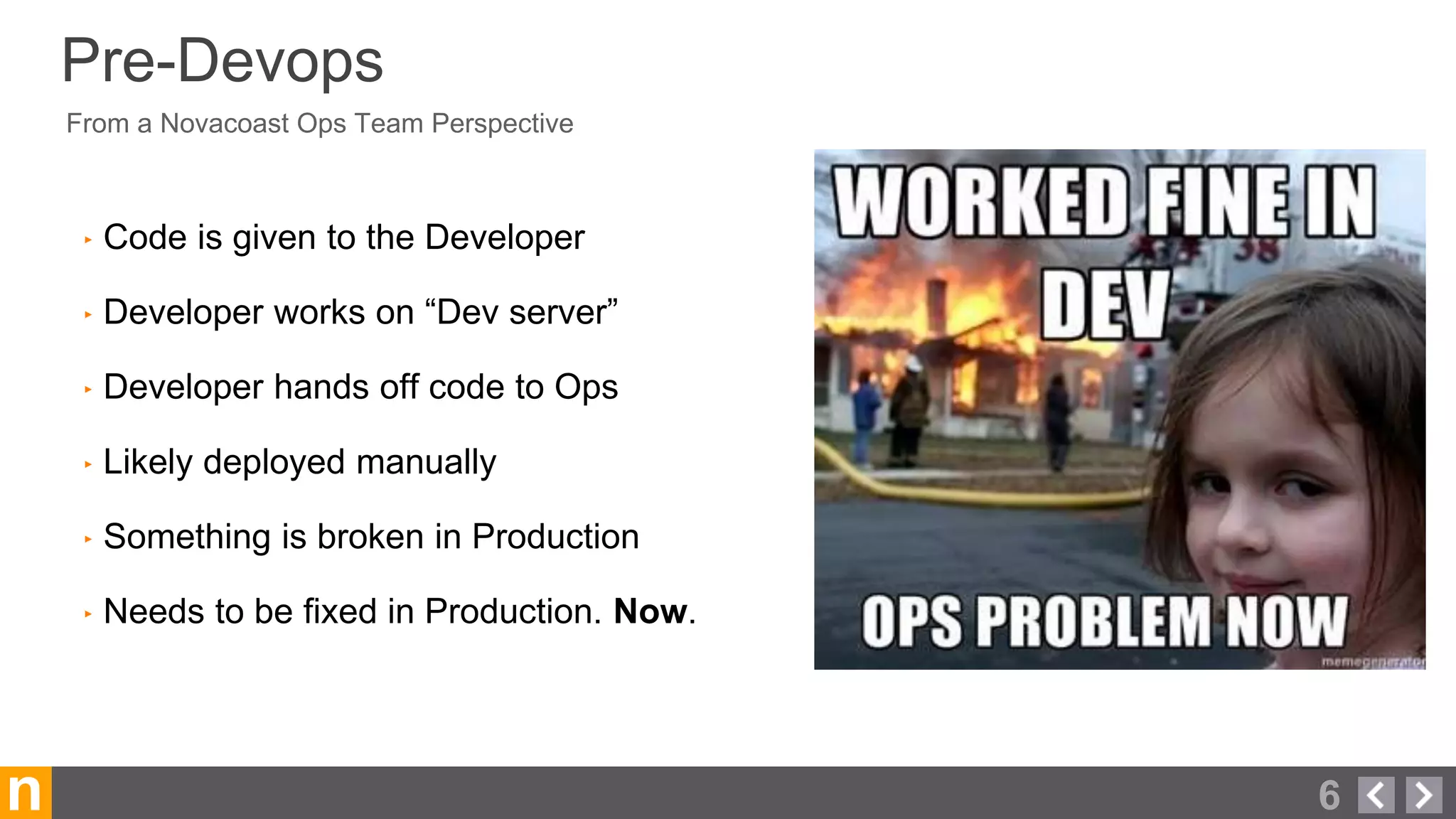 n
From a Novacoast Ops Team Perspective
Pre-Devops
‣ Code is given to the Developer
‣ Developer works on “Dev server”
‣ Developer hands off code to Ops
‣ Likely deployed manually
‣ Something is broken in Production
‣ Needs to be fixed in Production. Now.
6
 