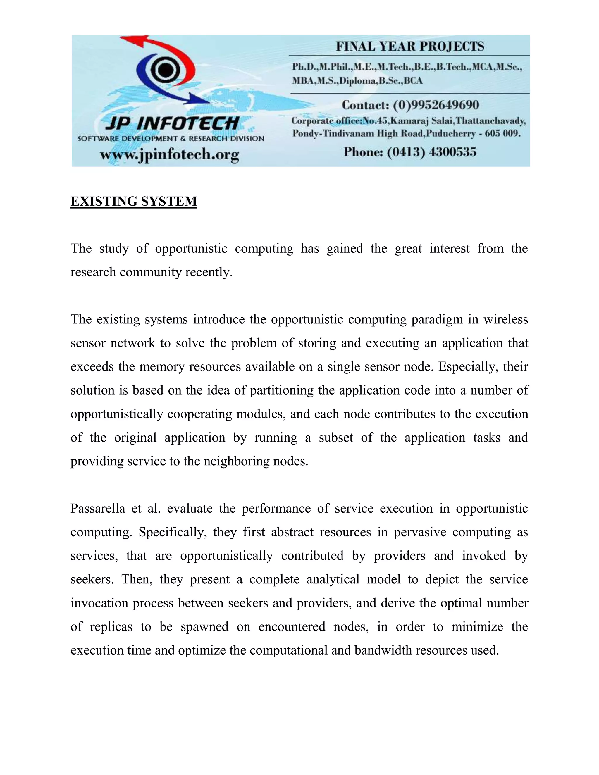 EXISTING SYSTEM
The study of opportunistic computing has gained the great interest from the
research community recently.
The existing systems introduce the opportunistic computing paradigm in wireless
sensor network to solve the problem of storing and executing an application that
exceeds the memory resources available on a single sensor node. Especially, their
solution is based on the idea of partitioning the application code into a number of
opportunistically cooperating modules, and each node contributes to the execution
of the original application by running a subset of the application tasks and
providing service to the neighboring nodes.
Passarella et al. evaluate the performance of service execution in opportunistic
computing. Specifically, they first abstract resources in pervasive computing as
services, that are opportunistically contributed by providers and invoked by
seekers. Then, they present a complete analytical model to depict the service
invocation process between seekers and providers, and derive the optimal number
of replicas to be spawned on encountered nodes, in order to minimize the
execution time and optimize the computational and bandwidth resources used.
 