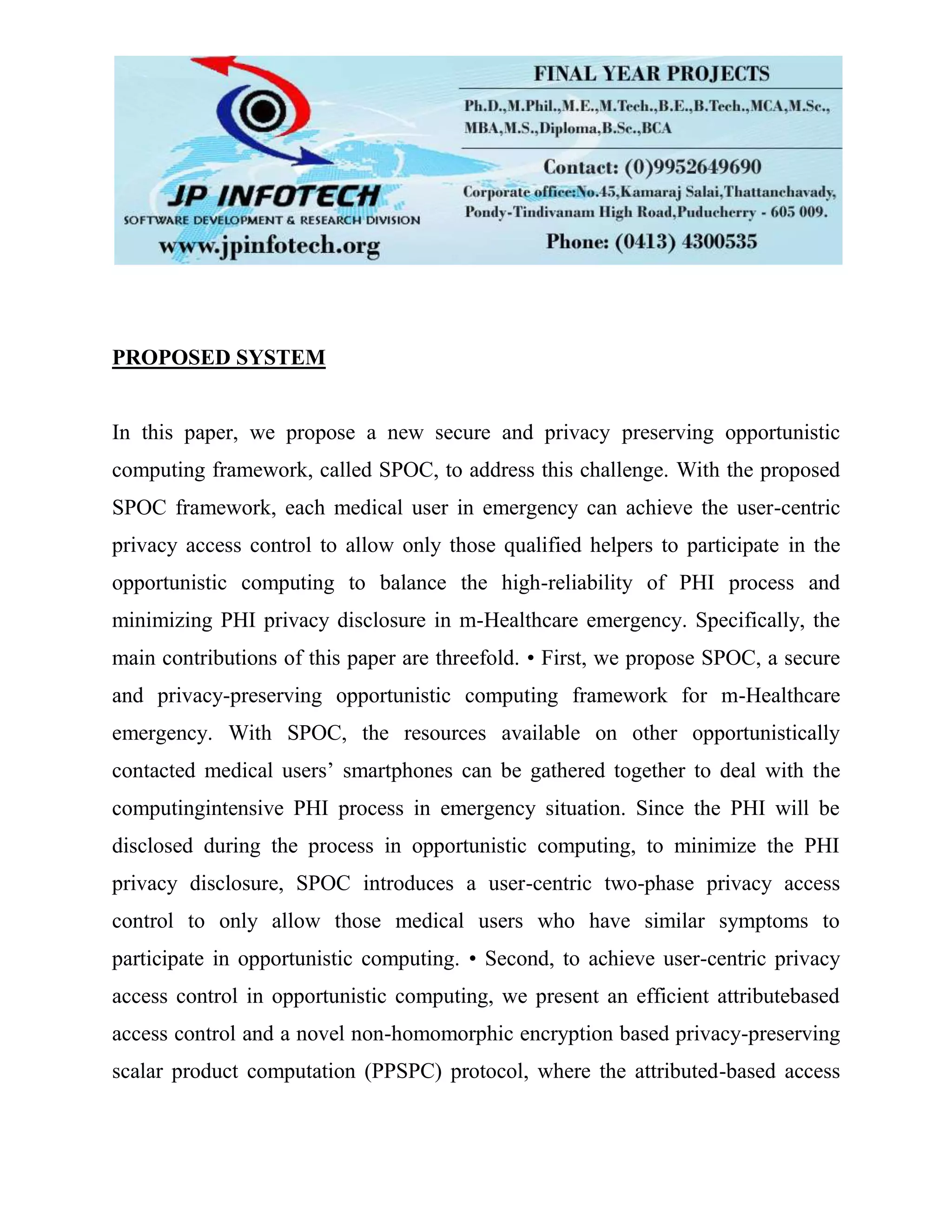 PROPOSED SYSTEM
In this paper, we propose a new secure and privacy preserving opportunistic
computing framework, called SPOC, to address this challenge. With the proposed
SPOC framework, each medical user in emergency can achieve the user-centric
privacy access control to allow only those qualified helpers to participate in the
opportunistic computing to balance the high-reliability of PHI process and
minimizing PHI privacy disclosure in m-Healthcare emergency. Specifically, the
main contributions of this paper are threefold. • First, we propose SPOC, a secure
and privacy-preserving opportunistic computing framework for m-Healthcare
emergency. With SPOC, the resources available on other opportunistically
contacted medical users’ smartphones can be gathered together to deal with the
computingintensive PHI process in emergency situation. Since the PHI will be
disclosed during the process in opportunistic computing, to minimize the PHI
privacy disclosure, SPOC introduces a user-centric two-phase privacy access
control to only allow those medical users who have similar symptoms to
participate in opportunistic computing. • Second, to achieve user-centric privacy
access control in opportunistic computing, we present an efficient attributebased
access control and a novel non-homomorphic encryption based privacy-preserving
scalar product computation (PPSPC) protocol, where the attributed-based access
 