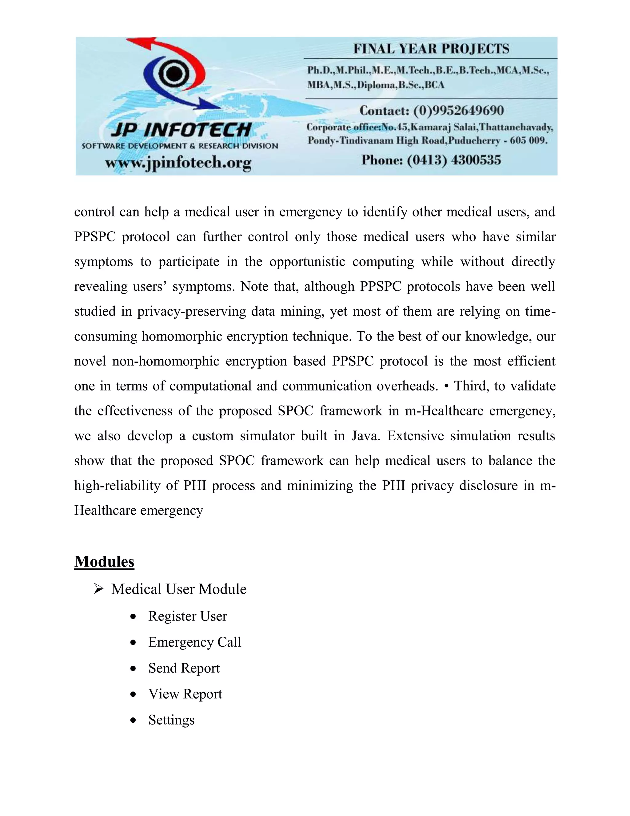 control can help a medical user in emergency to identify other medical users, and
PPSPC protocol can further control only those medical users who have similar
symptoms to participate in the opportunistic computing while without directly
revealing users’ symptoms. Note that, although PPSPC protocols have been well
studied in privacy-preserving data mining, yet most of them are relying on time-
consuming homomorphic encryption technique. To the best of our knowledge, our
novel non-homomorphic encryption based PPSPC protocol is the most efficient
one in terms of computational and communication overheads. • Third, to validate
the effectiveness of the proposed SPOC framework in m-Healthcare emergency,
we also develop a custom simulator built in Java. Extensive simulation results
show that the proposed SPOC framework can help medical users to balance the
high-reliability of PHI process and minimizing the PHI privacy disclosure in m-
Healthcare emergency
Modules
 Medical User Module
Register User
Emergency Call
Send Report
View Report
Settings
 