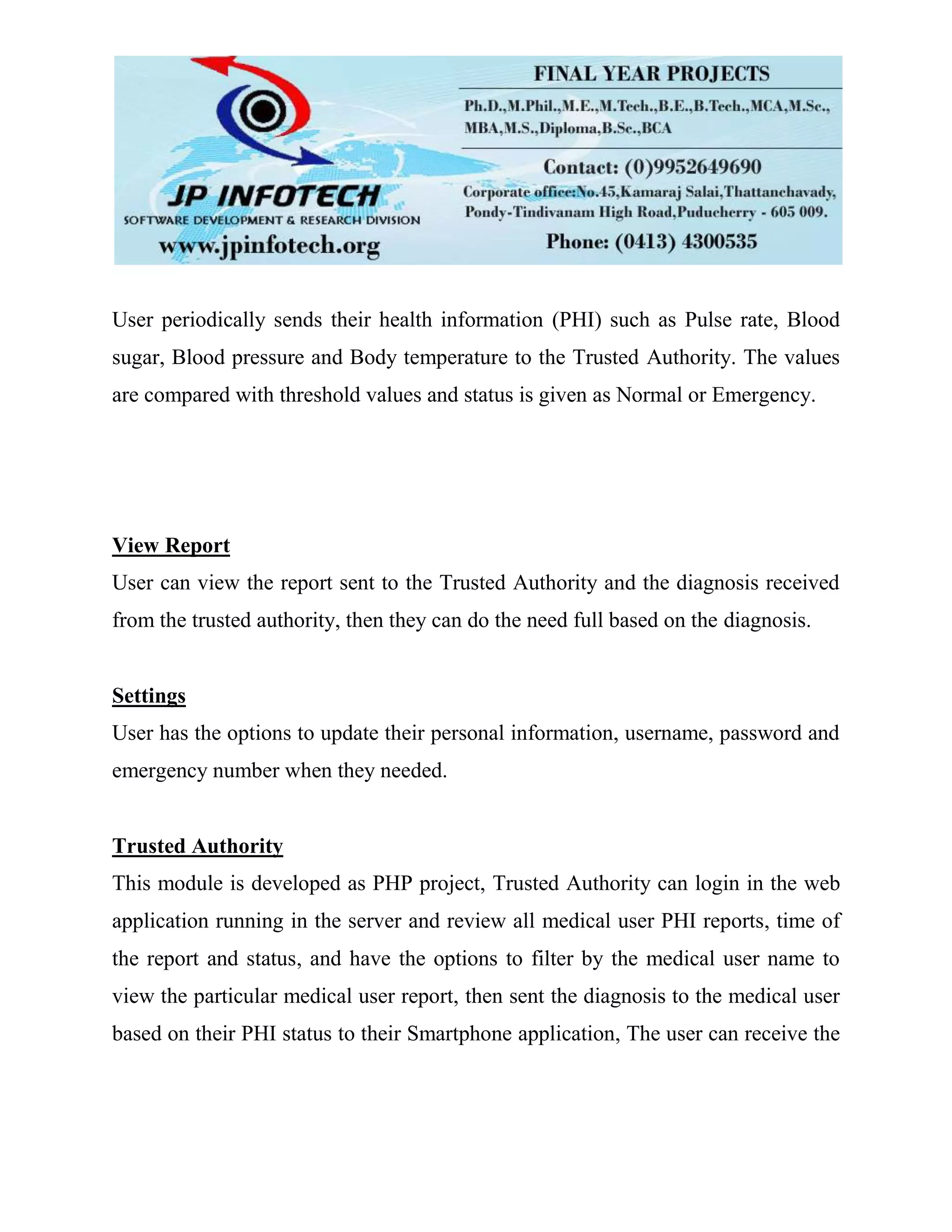 User periodically sends their health information (PHI) such as Pulse rate, Blood
sugar, Blood pressure and Body temperature to the Trusted Authority. The values
are compared with threshold values and status is given as Normal or Emergency.
View Report
User can view the report sent to the Trusted Authority and the diagnosis received
from the trusted authority, then they can do the need full based on the diagnosis.
Settings
User has the options to update their personal information, username, password and
emergency number when they needed.
Trusted Authority
This module is developed as PHP project, Trusted Authority can login in the web
application running in the server and review all medical user PHI reports, time of
the report and status, and have the options to filter by the medical user name to
view the particular medical user report, then sent the diagnosis to the medical user
based on their PHI status to their Smartphone application, The user can receive the
 