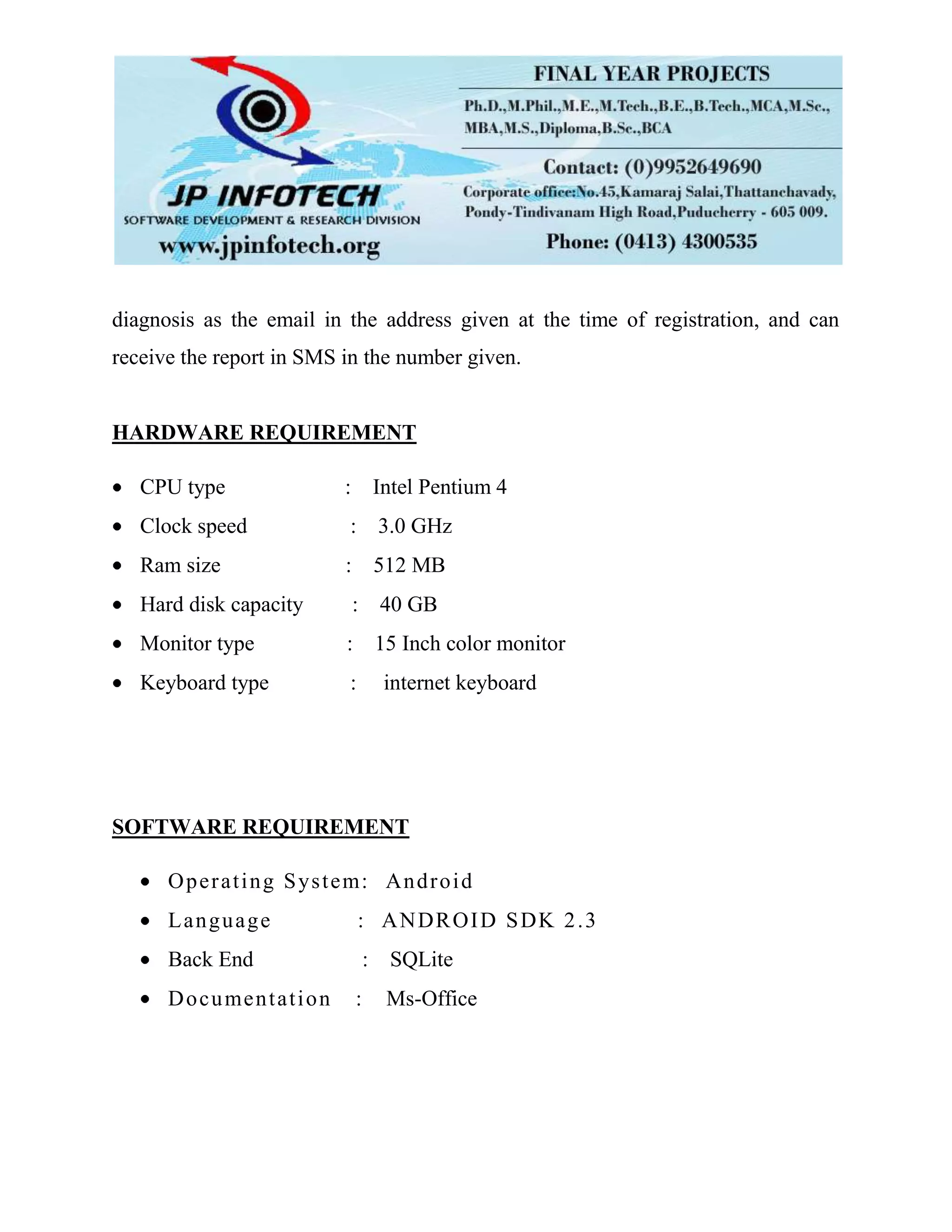diagnosis as the email in the address given at the time of registration, and can
receive the report in SMS in the number given.
HARDWARE REQUIREMENT
CPU type : Intel Pentium 4
Clock speed : 3.0 GHz
Ram size : 512 MB
Hard disk capacity : 40 GB
Monitor type : 15 Inch color monitor
Keyboard type : internet keyboard
SOFTWARE REQUIREMENT
Operating System: Android
Language : ANDROID SDK 2.3
Back End : SQLite
Documentation : Ms-Office
 