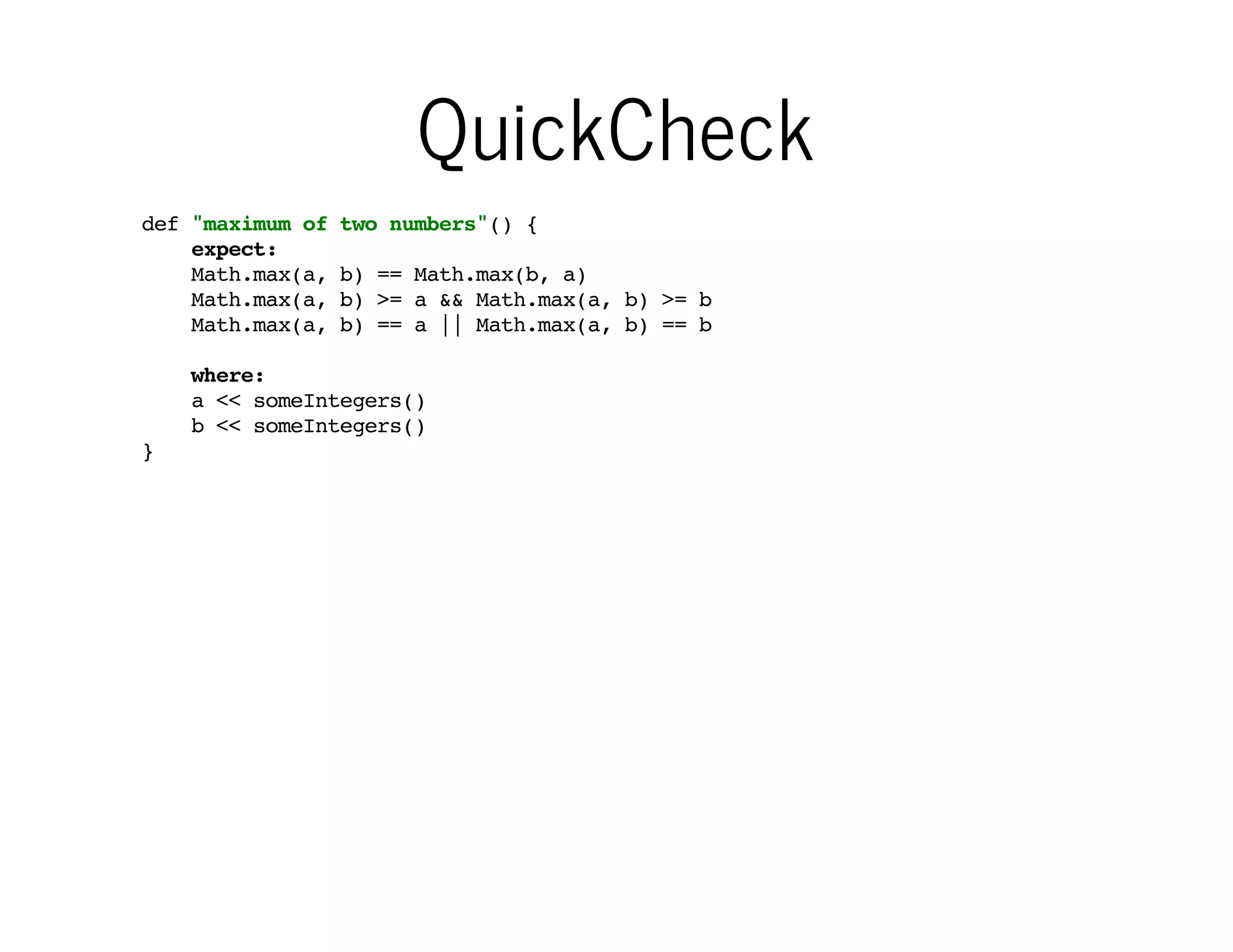 QuickCheck
def "maximum of
expect:
Math.max(a,
Math.max(a,
Math.max(a,

two numbers"() {
b) == Math.max(b, a)
b) >= a && Math.max(a, b) >= b
b) == a || Math.max(a, b) == b

where:
a << someIntegers()
b << someIntegers()
}

Input data can be
anything Iterable...

…and that makes it simple to
use something like QuickCheck
for generating random data

 