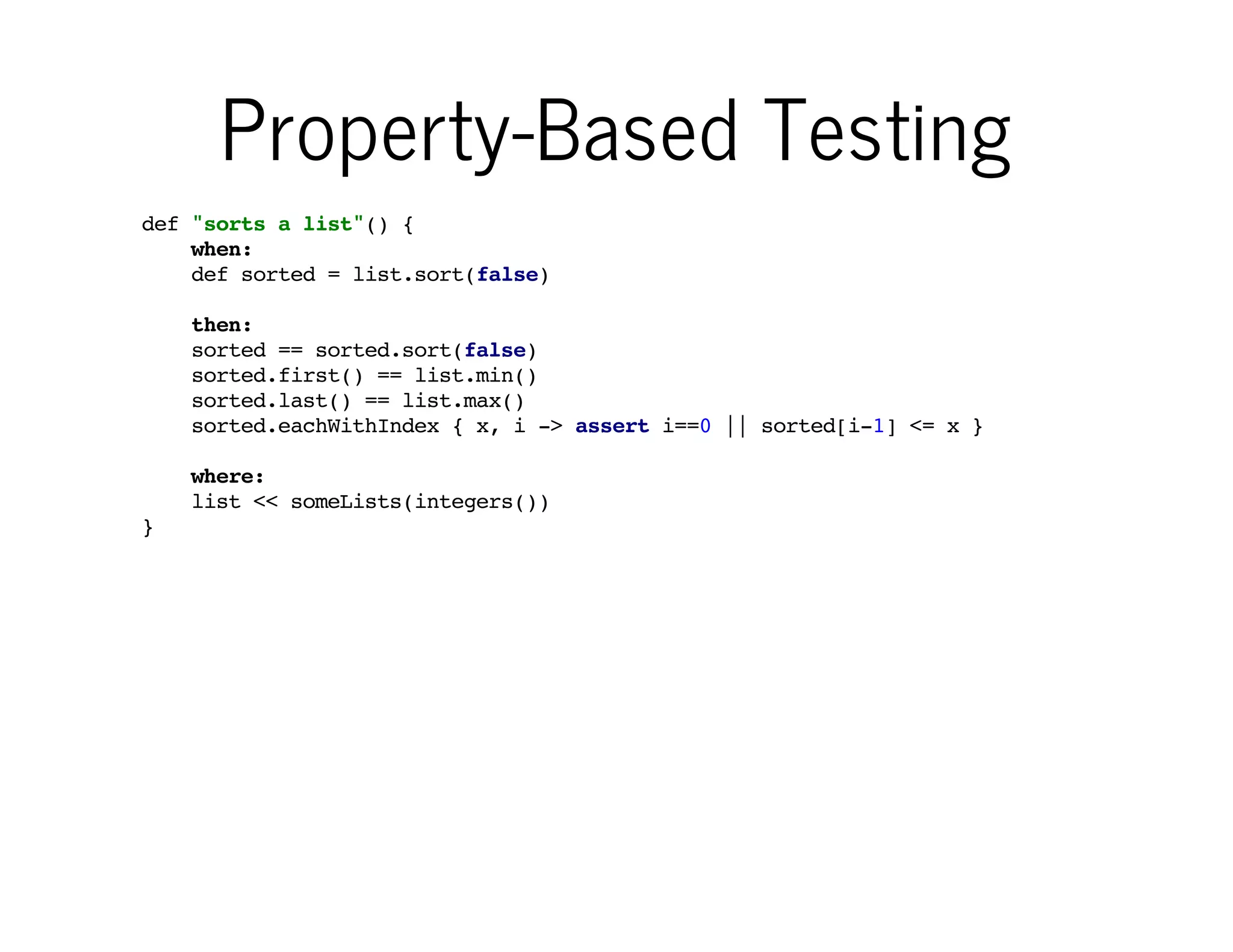 Property-Based Testing
def "sorts a list"() {
when:
def sorted = list.sort(false)

You deﬁne invariant
"properties" that hold
true for any valid input

then:
sorted == sorted.sort(false)
sorted.first() == list.min()
sorted.last() == list.max()
sorted.eachWithIndex { x, i -> assert i==0 || sorted[i-1] <= x }
where:
list << someLists(integers())
}

Data-driven tests tend to have
different structure than traditional
"example-based" tests

 