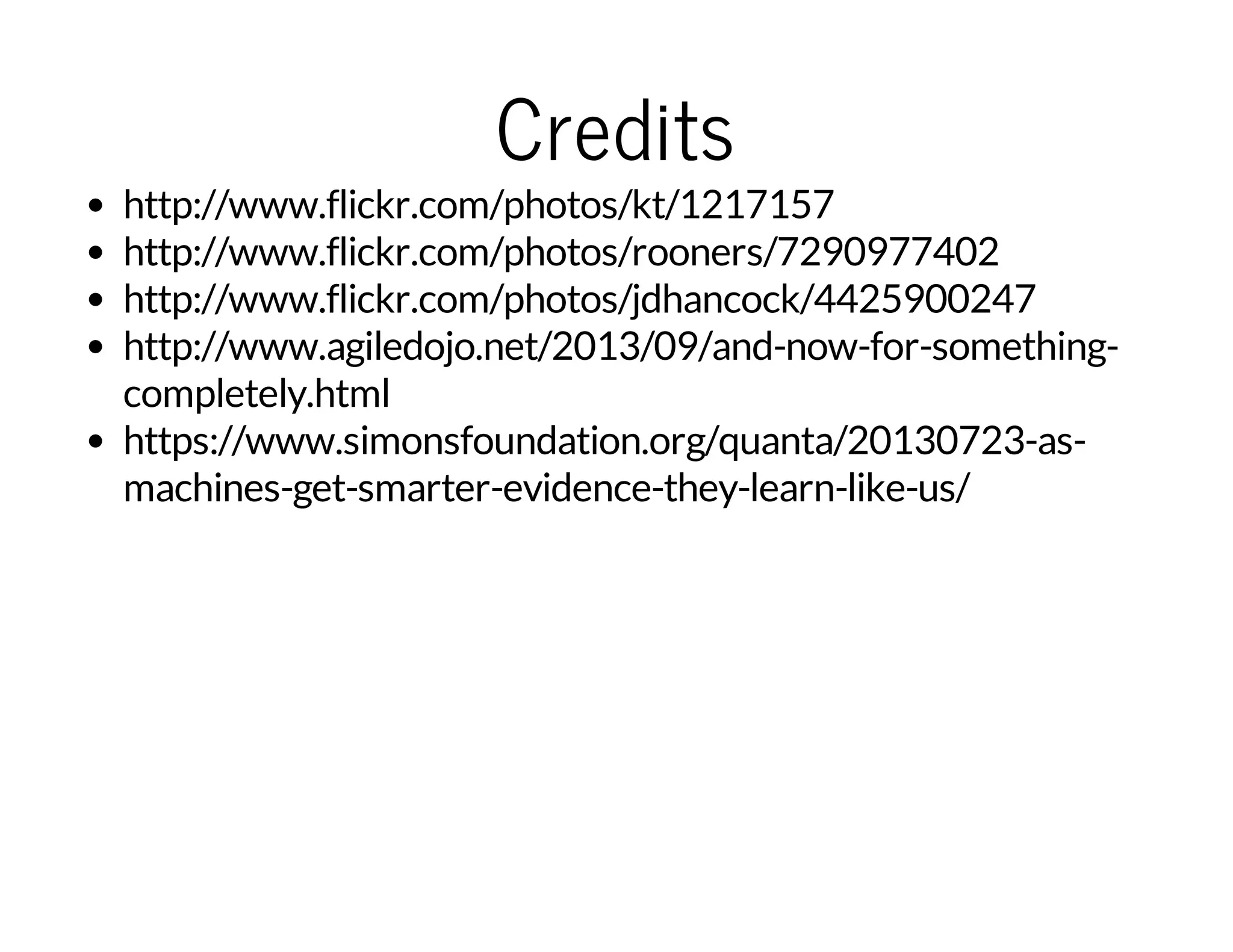 Credits

http://www.flickr.com/photos/kt/1217157
http://www.flickr.com/photos/rooners/7290977402
http://www.flickr.com/photos/jdhancock/4425900247
http://www.agiledojo.net/2013/09/and-now-for-somethingcompletely.html
https://www.simonsfoundation.org/quanta/20130723-asmachines-get-smarter-evidence-they-learn-like-us/

 