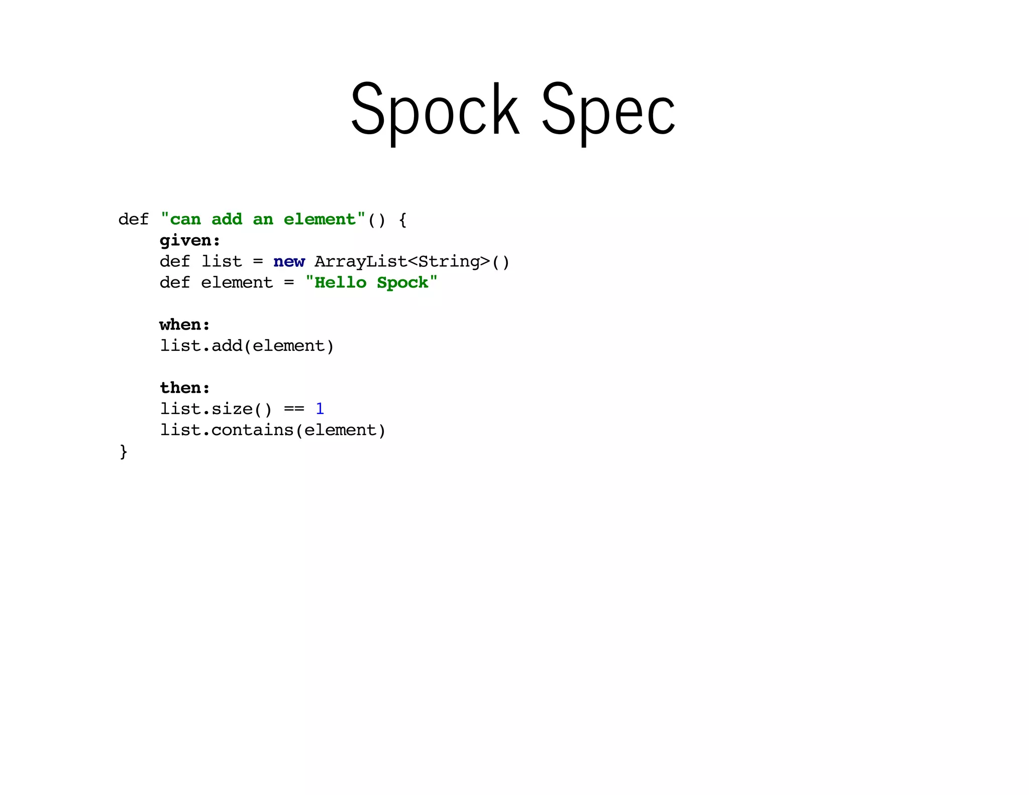 Spock Spec
def "can add an element"() {
given:
def list = new ArrayList<String>()
def element = "Hello Spock"
when:
list.add(element)
then:
list.size() == 1
list.contains(element)
}

Spock test (= "feature method") is
structured into well-known blocks
with deﬁned meaning

 