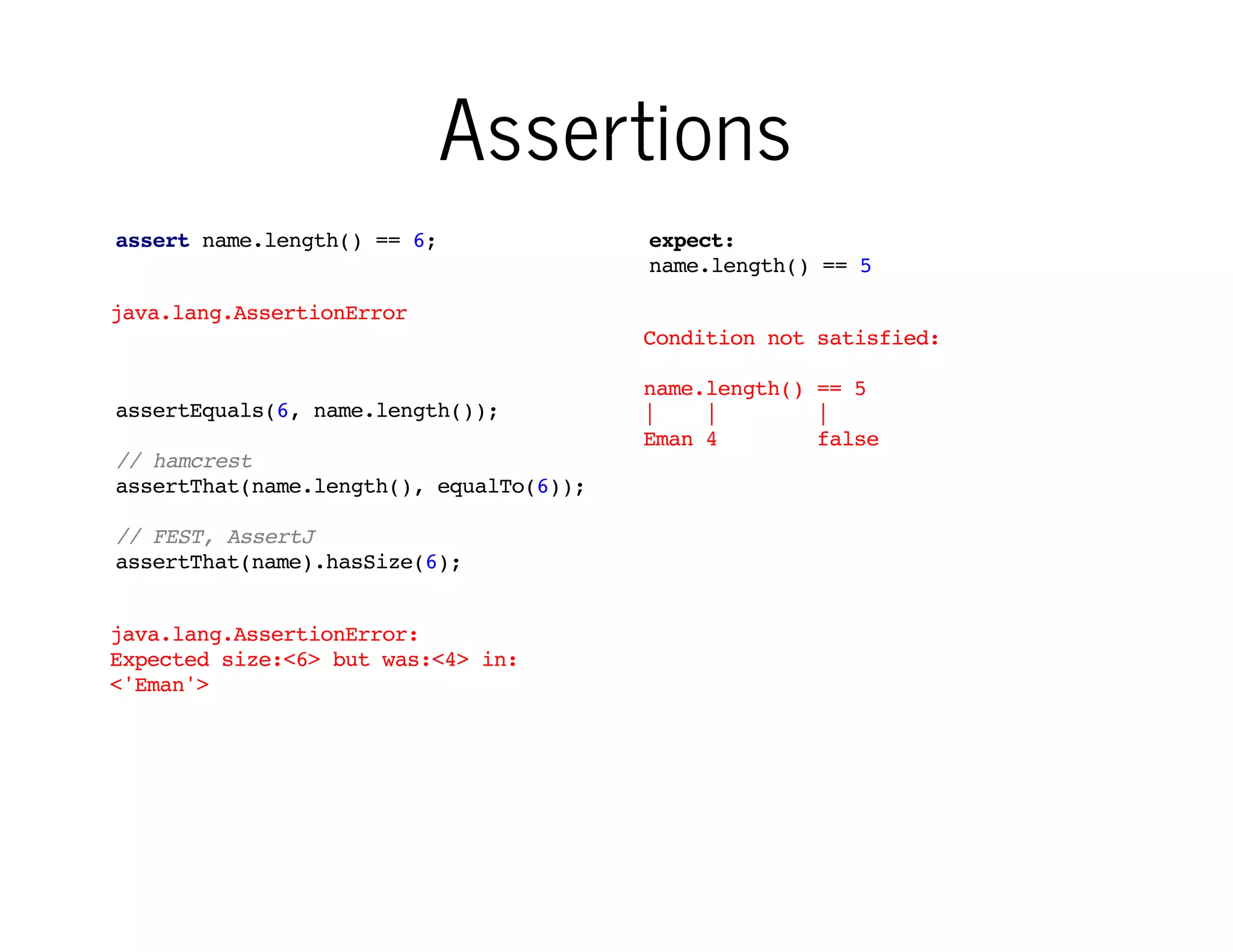 Assertions
assert name.length() == 6;

expect:
name.length() == 5

java.lang.AssertionError
Condition not satisfied:
assertEquals(6, name.length());

name.length() == 5
|
|
|
Eman 4
false

// hamcrest
assertThat(name.length(), equalTo(6));
// FEST, AssertJ
assertThat(name).hasSize(6);
java.lang.AssertionError:
Expected size:<6> but was:<4> in:
<'Eman'>

Assertions commonly used in
Java are complicated or have
ugly fail messages

Spock makes it simple...

 