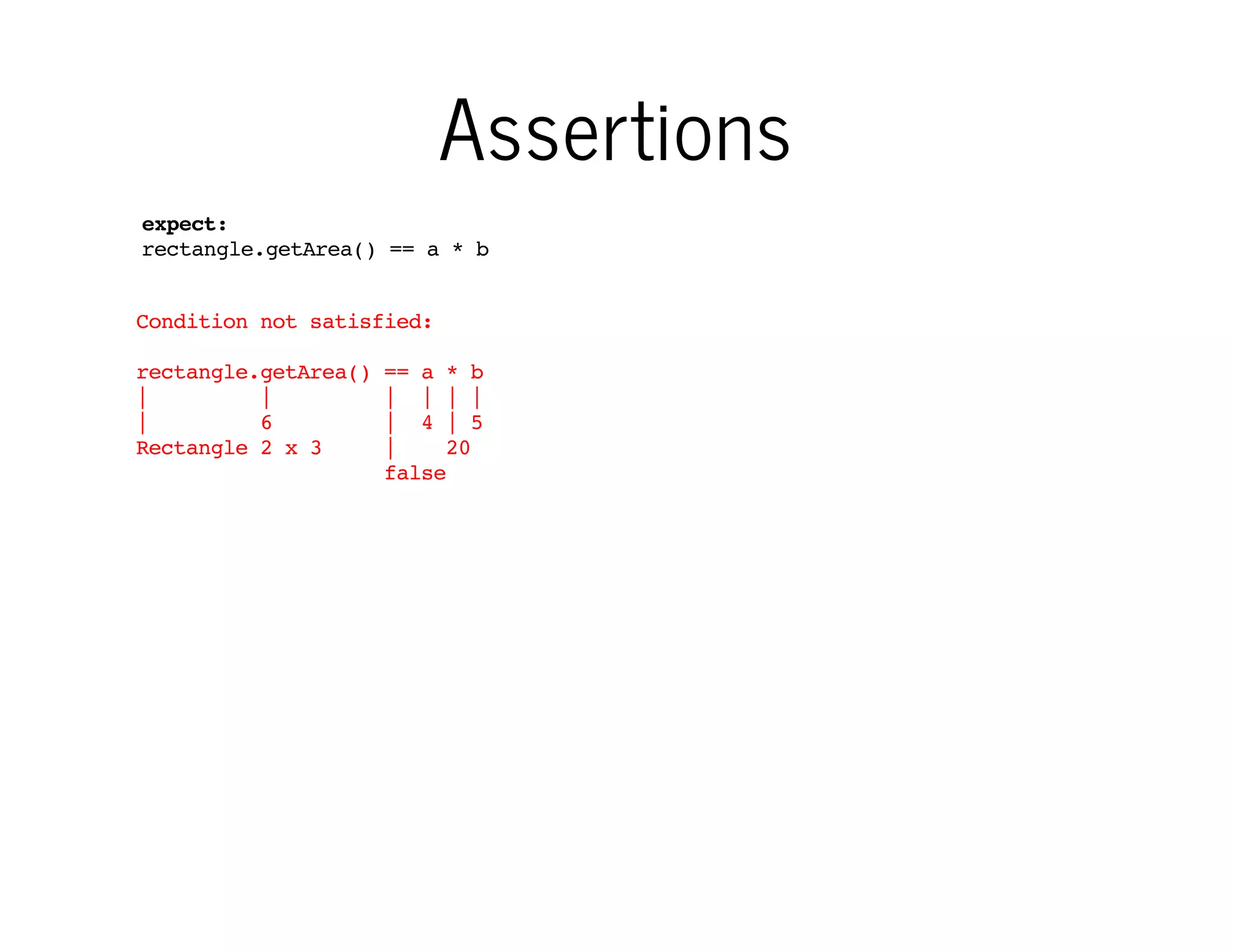 Assertions
expect:
rectangle.getArea() == a * b
Condition not satisfied:
rectangle.getArea()
|
|
|
6
Rectangle 2 x 3

== a * b
| | | |
| 4 | 5
|
20
false

…and when something goes
wrong, it writes nice and detailed
fail message

 