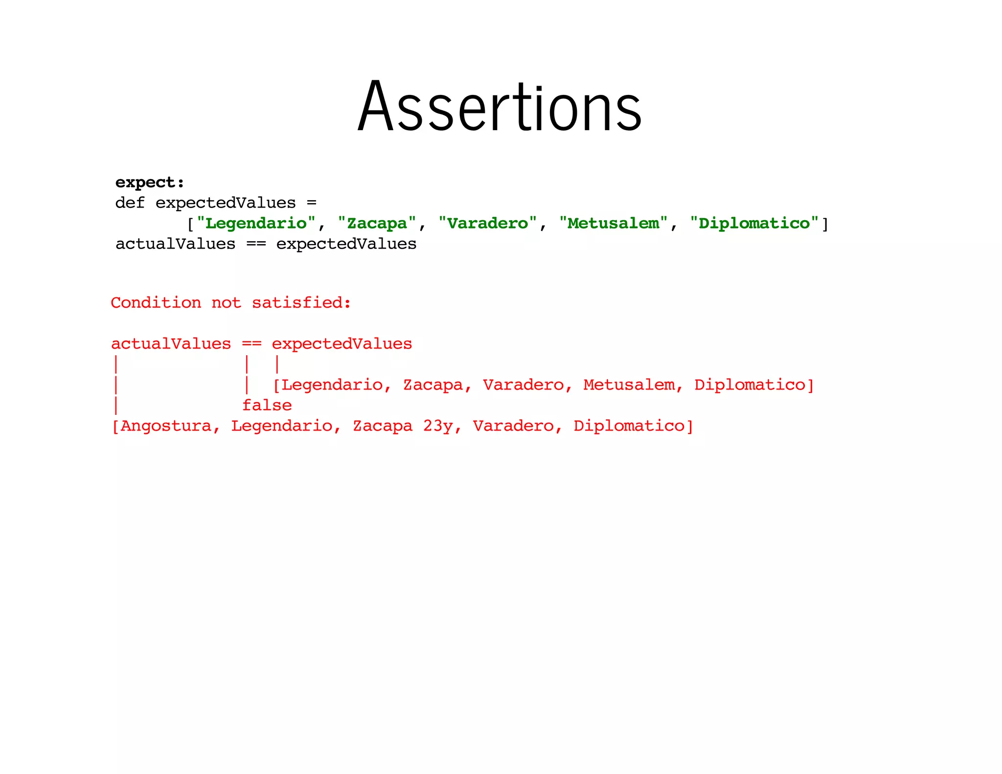 Assertions
expect:
def expectedValues =
["Legendario", "Zacapa", "Varadero", "Metusalem", "Diplomatico"]
actualValues == expectedValues
Condition not satisfied:
actualValues == expectedValues
|
| |
|
| [Legendario, Zacapa, Varadero, Metusalem, Diplomatico]
|
false
[Angostura, Legendario, Zacapa 23y, Varadero, Diplomatico]

…even for lists

 