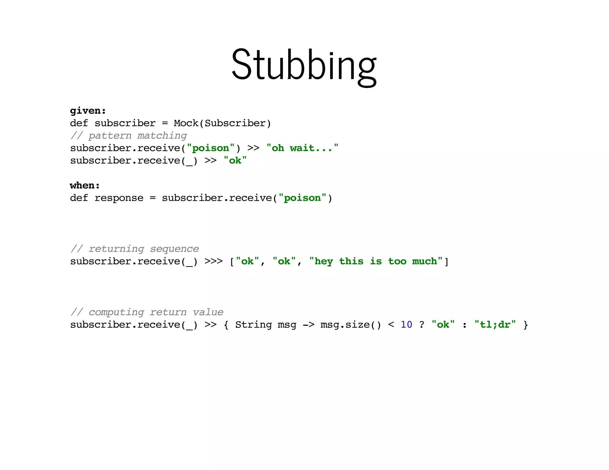 Stubbing
given:
def subscriber = Mock(Subscriber)
// pattern matching
subscriber.receive("poison") >> "oh wait..."
subscriber.receive(_) >> "ok"
when:
def response = subscriber.receive("poison")

…and setting expectations
has some powerful features

// returning sequence
subscriber.receive(_) >>> ["ok", "ok", "hey this is too much"]

// computing return value
subscriber.receive(_) >> { String msg -> msg.size() < 10 ? "ok" : "tl;dr" }

 