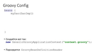 Groovy Config
• Создаётся вот так:
new GenericGroovyApplicationContext("context.groovy");
• Парсируется GroovyBeanDefinitionReader
beans {
myDao(DaoImpl)
jeeConfService(JeeConfServiceImpl) { bean ->
bean.scope = 'prototype'
dao = myDao
}
}
 