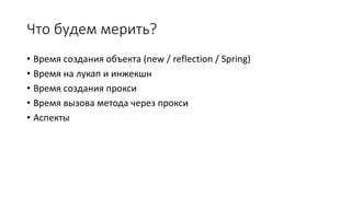 Что будем мерить?
• Время создания объекта (new / reflection / Spring)
• Время на лукап и инжекшн
• Время создания прокси
• Время вызова метода через прокси
• Аспекты
 