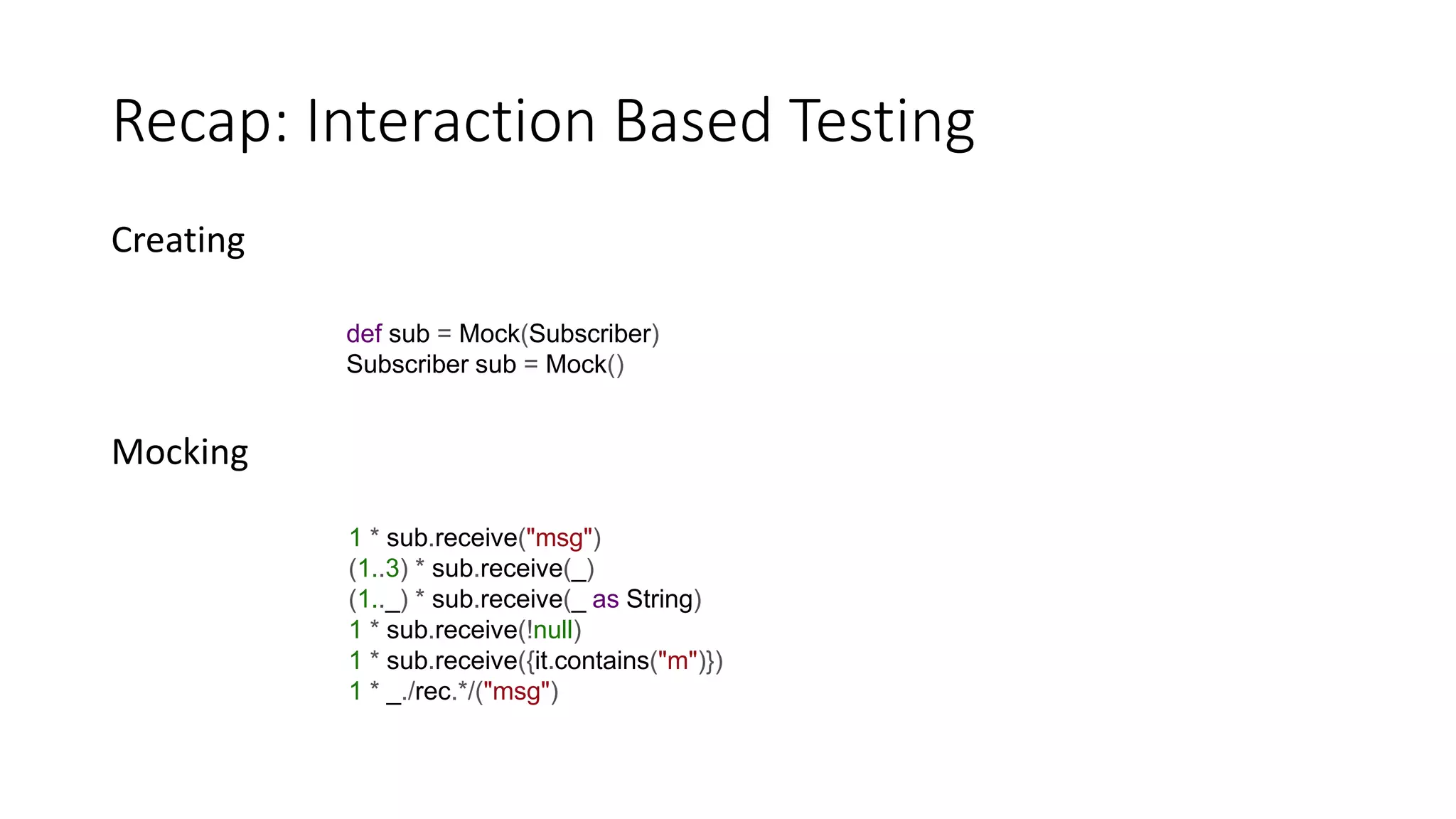 Creating
Mocking
Recap: Interaction Based Testing
def sub = Mock(Subscriber)
Subscriber sub = Mock()
1 * sub.receive("msg")
(1..3) * sub.receive(_)
(1.._) * sub.receive(_ as String)
1 * sub.receive(!null)
1 * sub.receive({it.contains("m")})
1 * _./rec.*/("msg")
 