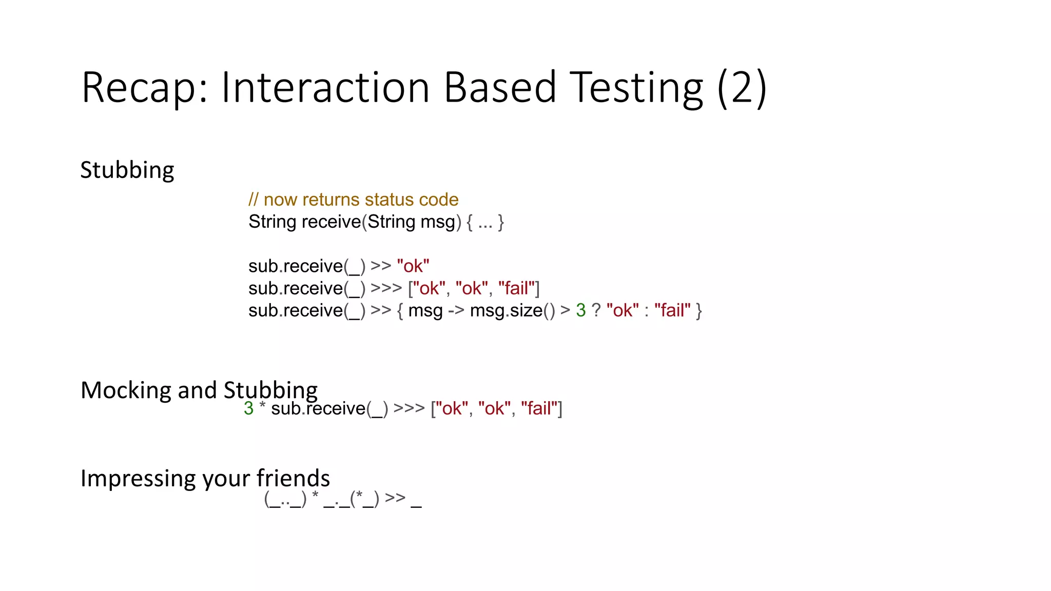 Stubbing
Mocking and Stubbing
Impressing your friends
Recap: Interaction Based Testing (2)
// now returns status code
String receive(String msg) { ... }
sub.receive(_) >> "ok"
sub.receive(_) >>> ["ok", "ok", "fail"]
sub.receive(_) >> { msg -> msg.size() > 3 ? "ok" : "fail" }
3 * sub.receive(_) >>> ["ok", "ok", "fail"]
(_.._) * _._(*_) >> _
 