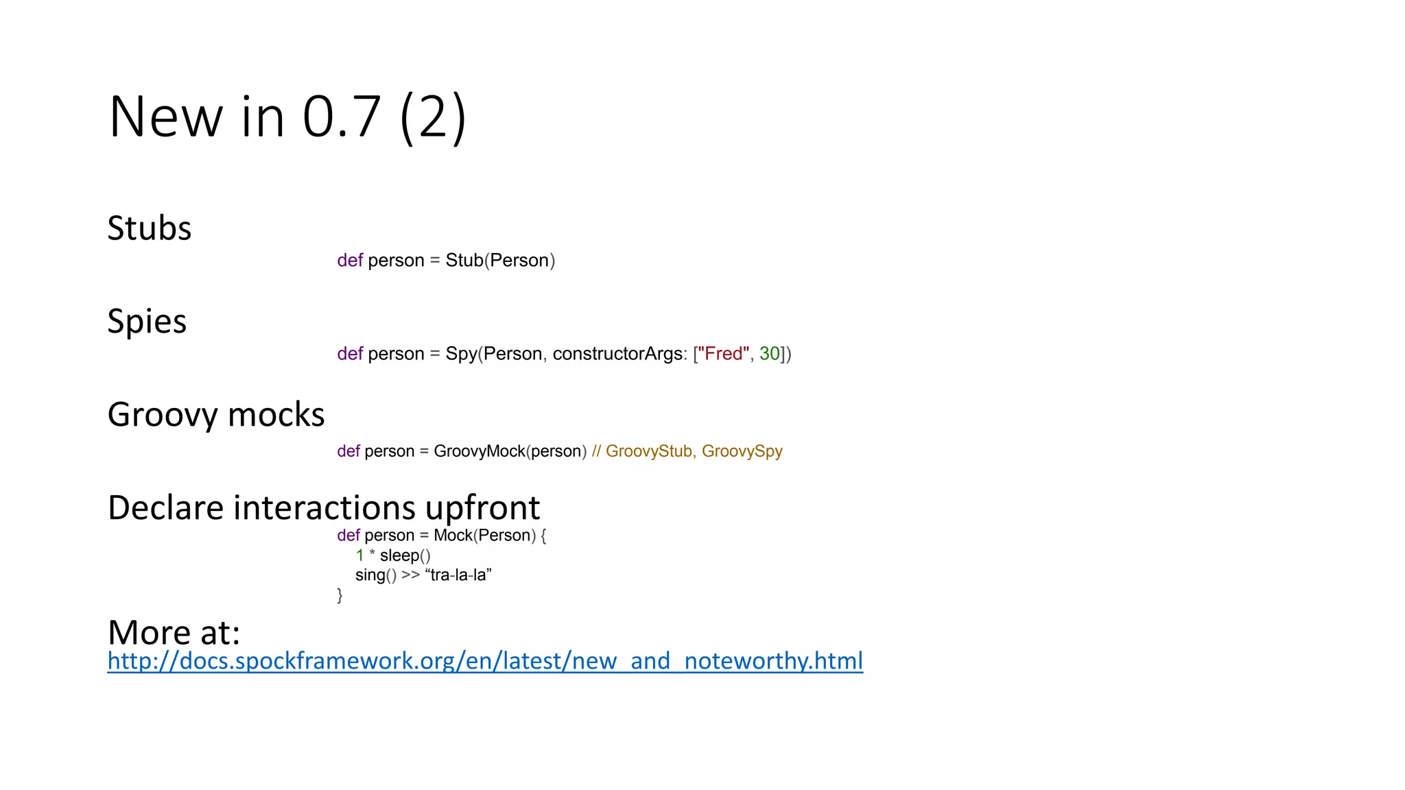 Stubs
Spies
Groovy mocks
Declare interactions upfront
More at:
http://docs.spockframework.org/en/latest/new_and_noteworthy.html
New in 0.7 (2)
def person = Stub(Person)
def person = Spy(Person, constructorArgs: ["Fred", 30])
def person = GroovyMock(person) // GroovyStub, GroovySpy
def person = Mock(Person) {
1 * sleep()
sing() >> “tra-la-la”
}
 
