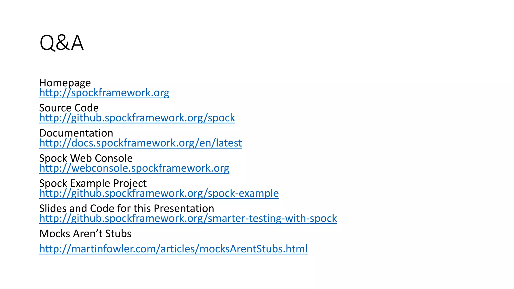 Homepage
http://spockframework.org
Source Code
http://github.spockframework.org/spock
Documentation
http://docs.spockframework.org/en/latest
Spock Web Console
http://webconsole.spockframework.org
Spock Example Project
http://github.spockframework.org/spock-example
Slides and Code for this Presentation
http://github.spockframework.org/smarter-testing-with-spock
Mocks Aren’t Stubs
http://martinfowler.com/articles/mocksArentStubs.html
Q&A
 
