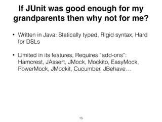 If JUnit was good enough for my
grandparents then why not for me?
• Written in Java: Statically typed, Rigid syntax, Hard
for DSLs
• Limited in its features, Requires “add-ons”:
Hamcrest, JAssert, JMock, Mockito, EasyMock,
PowerMock, JMockit, Cucumber, JBehave…
10
 