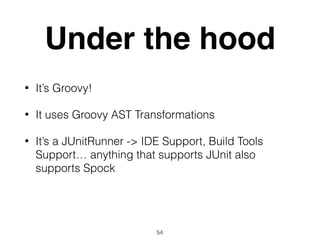 Under the hood
• It’s Groovy!
• It uses Groovy AST Transformations
• It’s a JUnitRunner -> IDE Support, Build Tools
Support… anything that supports JUnit also
supports Spock
54
 
