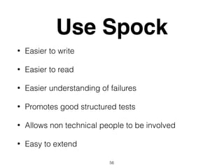Use Spock
• Easier to write
• Easier to read
• Easier understanding of failures
• Promotes good structured tests
• Allows non technical people to be involved
• Easy to extend
56
 