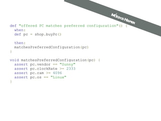 def   "offered PC matches preferred configuration" ()   {    when :    def  pc  =  shop . buyPc ()       then :   matchesPreferredConfiguration ( pc ) } void  matchesPreferredConfiguration ( pc )   {    assert  pc . vendor  ==   "Sunny"    assert  pc . clockRate  >=   2333    assert  pc . ram  >=   4096    assert  pc . os  ==   "Linux" } Métodos Helper 