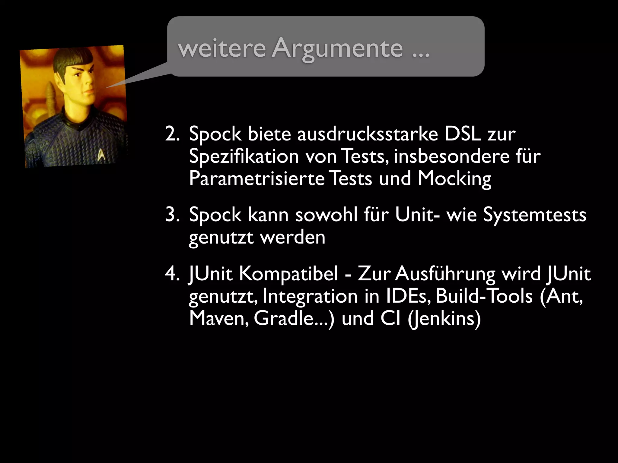 2. Spock biete ausdrucksstarke DSL zur
Speziﬁkation von Tests, insbesondere für
Parametrisierte Tests und Mocking
3. Spock kann sowohl für Unit- wie Systemtests
genutzt werden
4. JUnit Kompatibel - Zur Ausführung wird JUnit
genutzt, Integration in IDEs, Build-Tools (Ant,
Maven, Gradle...) und CI (Jenkins)
weitere Argumente ...
 