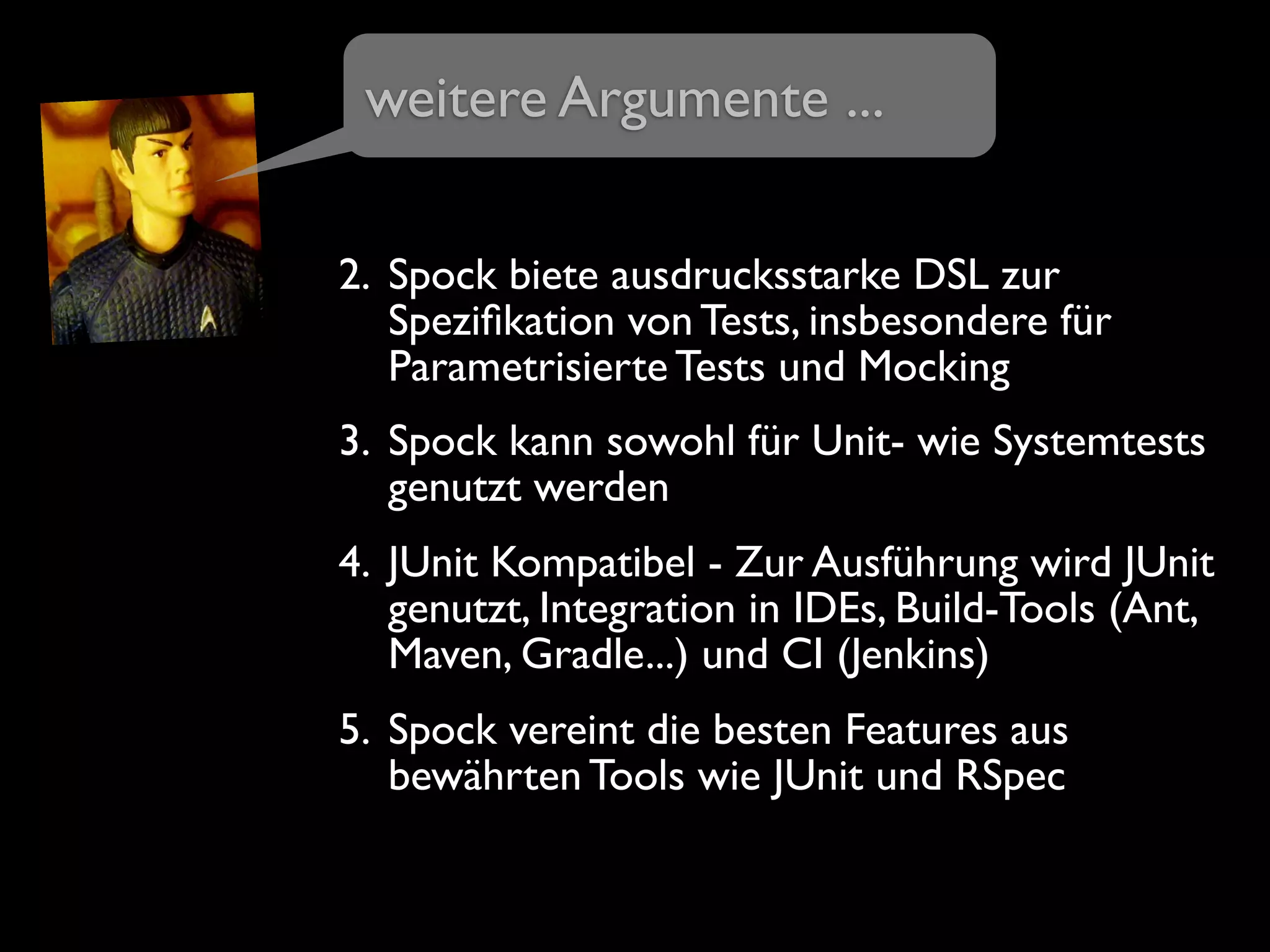 2. Spock biete ausdrucksstarke DSL zur
Speziﬁkation von Tests, insbesondere für
Parametrisierte Tests und Mocking
3. Spock kann sowohl für Unit- wie Systemtests
genutzt werden
4. JUnit Kompatibel - Zur Ausführung wird JUnit
genutzt, Integration in IDEs, Build-Tools (Ant,
Maven, Gradle...) und CI (Jenkins)
5. Spock vereint die besten Features aus
bewährten Tools wie JUnit und RSpec
weitere Argumente ...
 