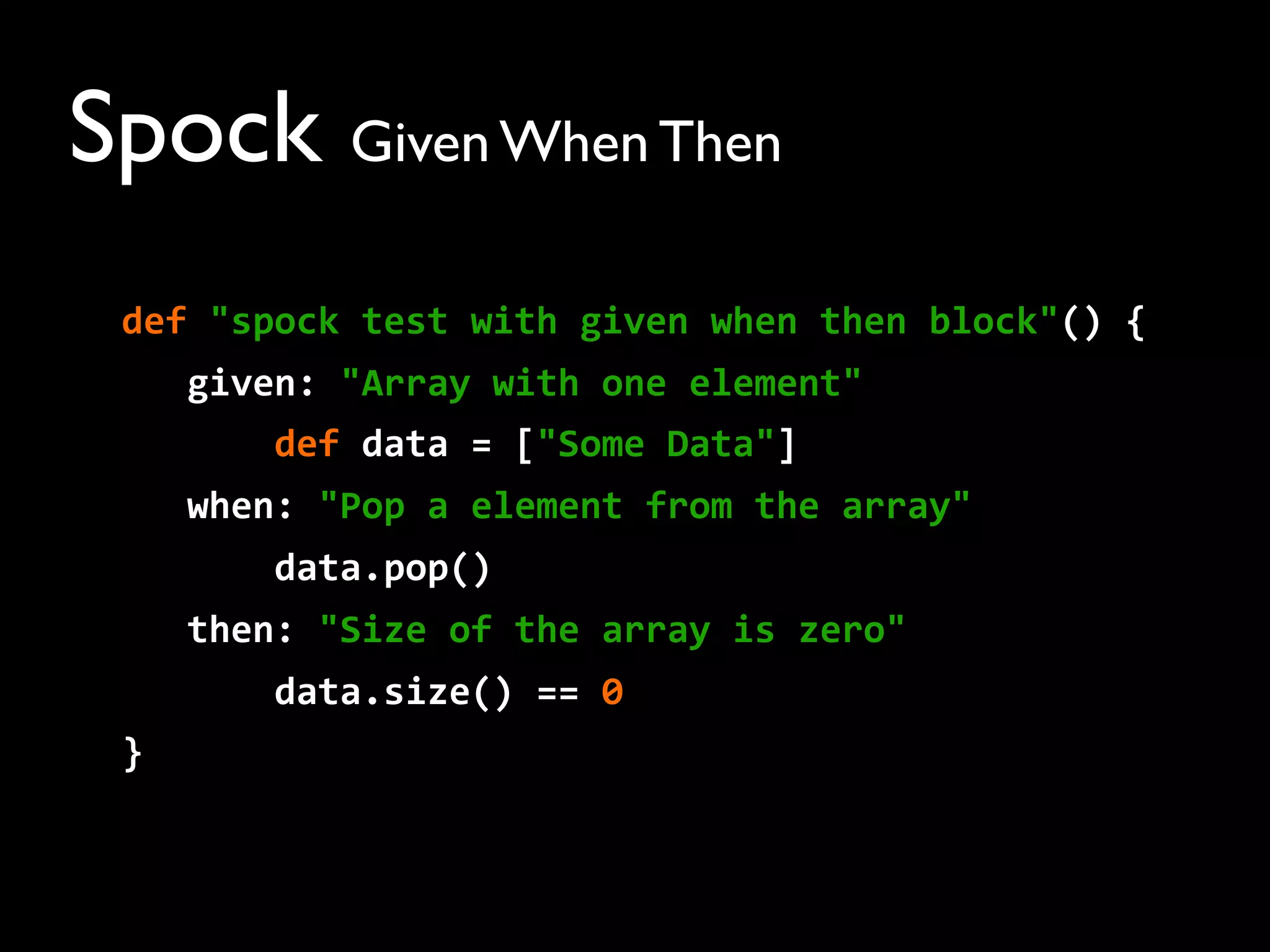 Spock Given When Then
def	
  "spock	
  test	
  with	
  given	
  when	
  then	
  block"()	
  {
	
  	
  	
  given:	
  "Array	
  with	
  one	
  element"
	
  	
  	
  	
  	
  	
  	
  def	
  data	
  =	
  ["Some	
  Data"]
	
  	
  	
  when:	
  "Pop	
  a	
  element	
  from	
  the	
  array"
	
  	
  	
  	
  	
  	
  	
  data.pop()
	
  	
  	
  then:	
  "Size	
  of	
  the	
  array	
  is	
  zero"
	
  	
  	
  	
  	
  	
  	
  data.size()	
  ==	
  0
}
 