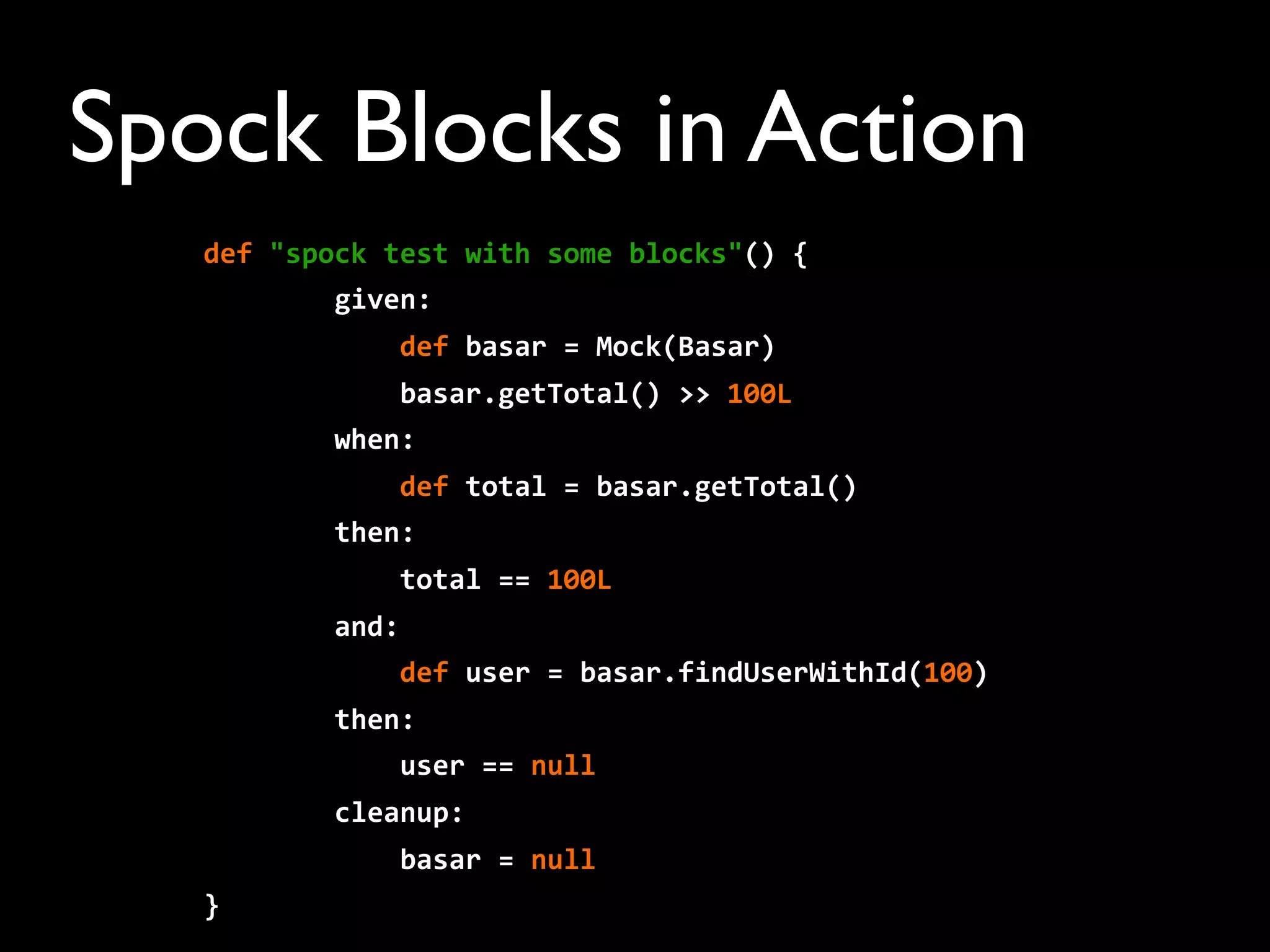 Spock Blocks in Action
def	
  "spock	
  test	
  with	
  some	
  blocks"()	
  {
	
  	
  	
  	
  	
  	
  	
  	
  given:	
  
	
  	
  	
  	
  	
  	
  	
  	
  	
  	
  	
  	
  def	
  basar	
  =	
  Mock(Basar)
	
  	
  	
  	
  	
  	
  	
  	
  	
  	
  	
  	
  basar.getTotal()	
  >>	
  100L
	
  	
  	
  	
  	
  	
  	
  	
  when:
	
  	
  	
  	
  	
  	
  	
  	
  	
  	
  	
  	
  def	
  total	
  =	
  basar.getTotal()
	
  	
  	
  	
  	
  	
  	
  	
  then:
	
  	
  	
  	
  	
  	
  	
  	
  	
  	
  	
  	
  total	
  ==	
  100L
	
  	
  	
  	
  	
  	
  	
  	
  and:
	
  	
  	
  	
  	
  	
  	
  	
  	
  	
  	
  	
  def	
  user	
  =	
  basar.findUserWithId(100)
	
  	
  	
  	
  	
  	
  	
  	
  then:
	
  	
  	
  	
  	
  	
  	
  	
  	
  	
  	
  	
  user	
  ==	
  null
	
  	
  	
  	
  	
  	
  	
  	
  cleanup:
	
  	
  	
  	
  	
  	
  	
  	
  	
  	
  	
  	
  basar	
  =	
  null
}
 