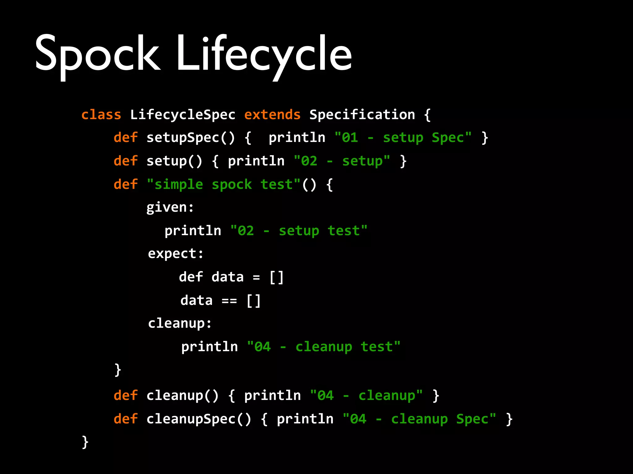 Spock Lifecycle
class	
  LifecycleSpec	
  extends	
  Specification	
  {
	
  	
  	
  	
  def	
  setupSpec()	
  {	
  	
  println	
  "01	
  -­‐	
  setup	
  Spec"	
  }
	
  	
  	
  	
  def	
  setup()	
  {	
  println	
  "02	
  -­‐	
  setup"	
  }
	
  	
  	
  	
  def	
  "simple	
  spock	
  test"()	
  {
	
  	
  	
  	
  	
  	
  	
  	
  given:
println	
  "02	
  -­‐	
  setup	
  test"	
  
expect:
	
  	
  	
  	
  	
  	
  	
  	
  	
  	
  	
  	
  def	
  data	
  =	
  []
	
  	
  	
  	
  data	
  ==	
  []
cleanup:
println	
  "04	
  -­‐	
  cleanup	
  test"
	
  	
  	
  	
  }
	
  	
  	
  	
  def	
  cleanup()	
  {	
  println	
  "04	
  -­‐	
  cleanup"	
  }
	
  	
  	
  	
  def	
  cleanupSpec()	
  {	
  println	
  "04	
  -­‐	
  cleanup	
  Spec"	
  }
}
 
