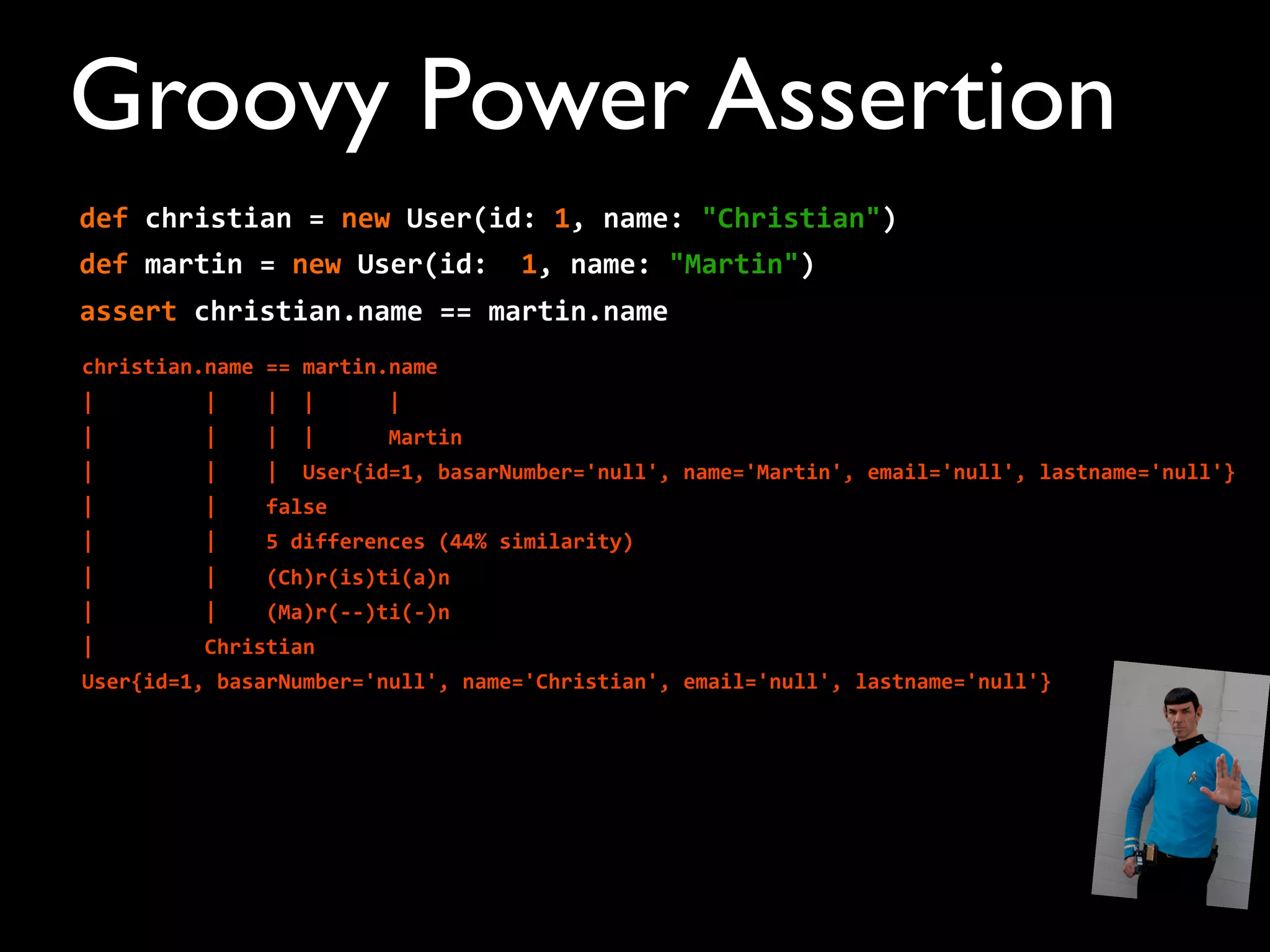def	
  christian	
  =	
  new	
  User(id:	
  1,	
  name:	
  "Christian")
def	
  martin	
  =	
  new	
  User(id:	
  	
  1,	
  name:	
  "Martin")
assert	
  christian.name	
  ==	
  martin.name
christian.name	
  ==	
  martin.name
|	
  	
  	
  	
  	
  	
  	
  	
  	
  |	
  	
  	
  	
  |	
  	
  |	
  	
  	
  	
  	
  	
  |
|	
  	
  	
  	
  	
  	
  	
  	
  	
  |	
  	
  	
  	
  |	
  	
  |	
  	
  	
  	
  	
  	
  Martin
|	
  	
  	
  	
  	
  	
  	
  	
  	
  |	
  	
  	
  	
  |	
  	
  User{id=1,	
  basarNumber='null',	
  name='Martin',	
  email='null',	
  lastname='null'}
|	
  	
  	
  	
  	
  	
  	
  	
  	
  |	
  	
  	
  	
  false
|	
  	
  	
  	
  	
  	
  	
  	
  	
  |	
  	
  	
  	
  5	
  differences	
  (44%	
  similarity)
|	
  	
  	
  	
  	
  	
  	
  	
  	
  |	
  	
  	
  	
  (Ch)r(is)ti(a)n
|	
  	
  	
  	
  	
  	
  	
  	
  	
  |	
  	
  	
  	
  (Ma)r(-­‐-­‐)ti(-­‐)n
|	
  	
  	
  	
  	
  	
  	
  	
  	
  Christian
User{id=1,	
  basarNumber='null',	
  name='Christian',	
  email='null',	
  lastname='null'}
Groovy Power Assertion
 
