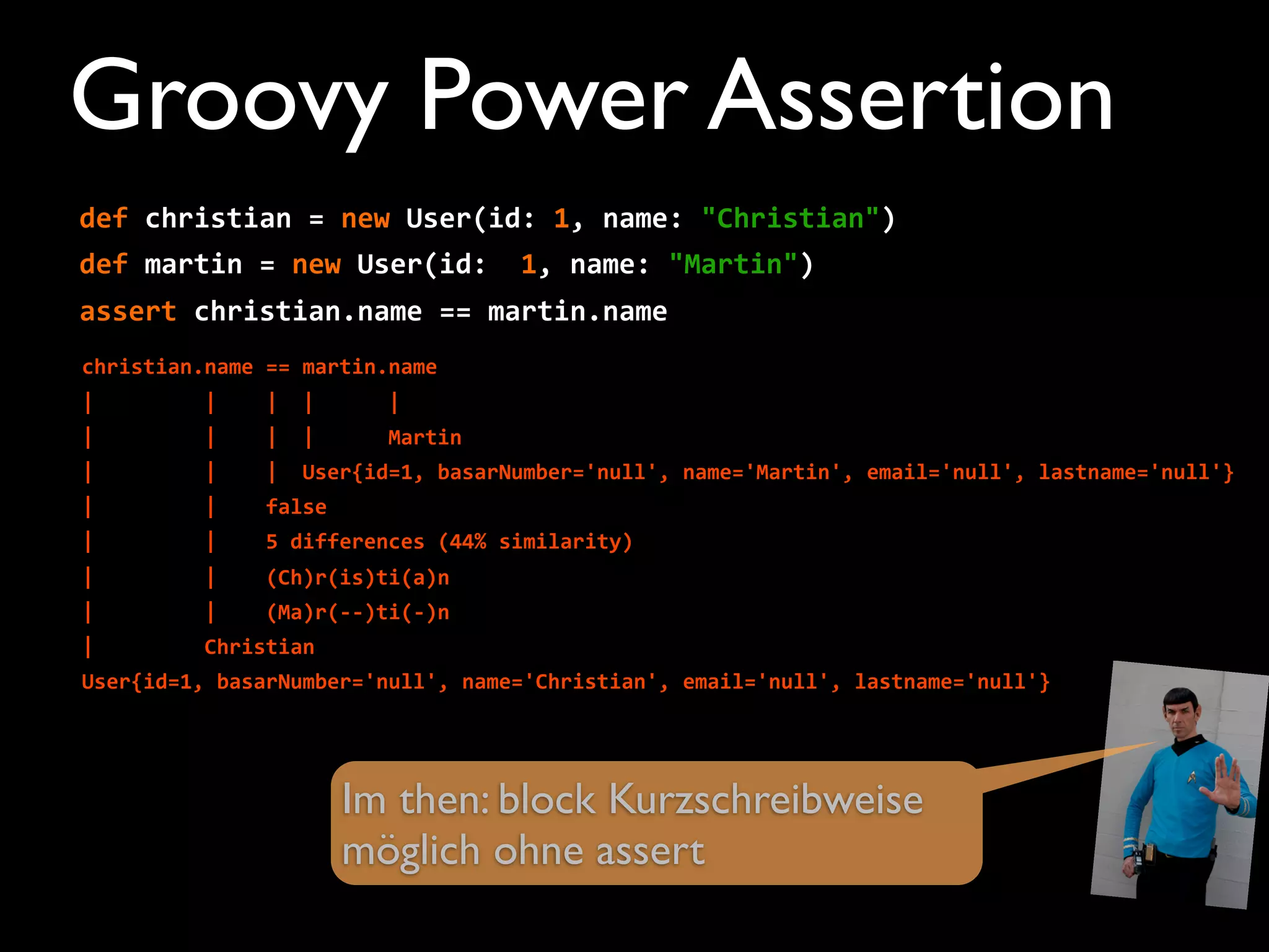 def	
  christian	
  =	
  new	
  User(id:	
  1,	
  name:	
  "Christian")
def	
  martin	
  =	
  new	
  User(id:	
  	
  1,	
  name:	
  "Martin")
assert	
  christian.name	
  ==	
  martin.name
christian.name	
  ==	
  martin.name
|	
  	
  	
  	
  	
  	
  	
  	
  	
  |	
  	
  	
  	
  |	
  	
  |	
  	
  	
  	
  	
  	
  |
|	
  	
  	
  	
  	
  	
  	
  	
  	
  |	
  	
  	
  	
  |	
  	
  |	
  	
  	
  	
  	
  	
  Martin
|	
  	
  	
  	
  	
  	
  	
  	
  	
  |	
  	
  	
  	
  |	
  	
  User{id=1,	
  basarNumber='null',	
  name='Martin',	
  email='null',	
  lastname='null'}
|	
  	
  	
  	
  	
  	
  	
  	
  	
  |	
  	
  	
  	
  false
|	
  	
  	
  	
  	
  	
  	
  	
  	
  |	
  	
  	
  	
  5	
  differences	
  (44%	
  similarity)
|	
  	
  	
  	
  	
  	
  	
  	
  	
  |	
  	
  	
  	
  (Ch)r(is)ti(a)n
|	
  	
  	
  	
  	
  	
  	
  	
  	
  |	
  	
  	
  	
  (Ma)r(-­‐-­‐)ti(-­‐)n
|	
  	
  	
  	
  	
  	
  	
  	
  	
  Christian
User{id=1,	
  basarNumber='null',	
  name='Christian',	
  email='null',	
  lastname='null'}
Im then: block Kurzschreibweise
möglich ohne assert
Groovy Power Assertion
 