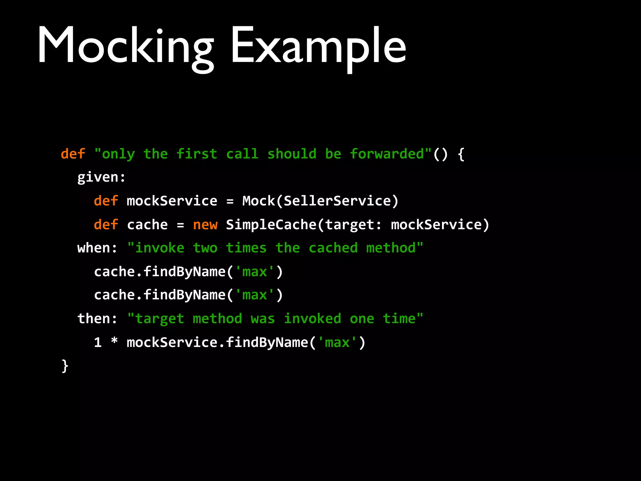 def	
  "only	
  the	
  first	
  call	
  should	
  be	
  forwarded"()	
  {
	
  	
  given:
	
  	
  	
  	
  def	
  mockService	
  =	
  Mock(SellerService)	
  	
  	
  	
  	
  	
  	
  	
  
	
  	
  	
  	
  def	
  cache	
  =	
  new	
  SimpleCache(target:	
  mockService)	
  	
  	
  	
  	
  	
  	
  	
  
	
  	
  when:	
  "invoke	
  two	
  times	
  the	
  cached	
  method"
	
  	
  	
  	
  cache.findByName('max')
	
  	
  	
  	
  cache.findByName('max')
	
  	
  then:	
  "target	
  method	
  was	
  invoked	
  one	
  time"
	
  	
  	
  	
  1	
  *	
  mockService.findByName('max')
}
Mocking Example
 