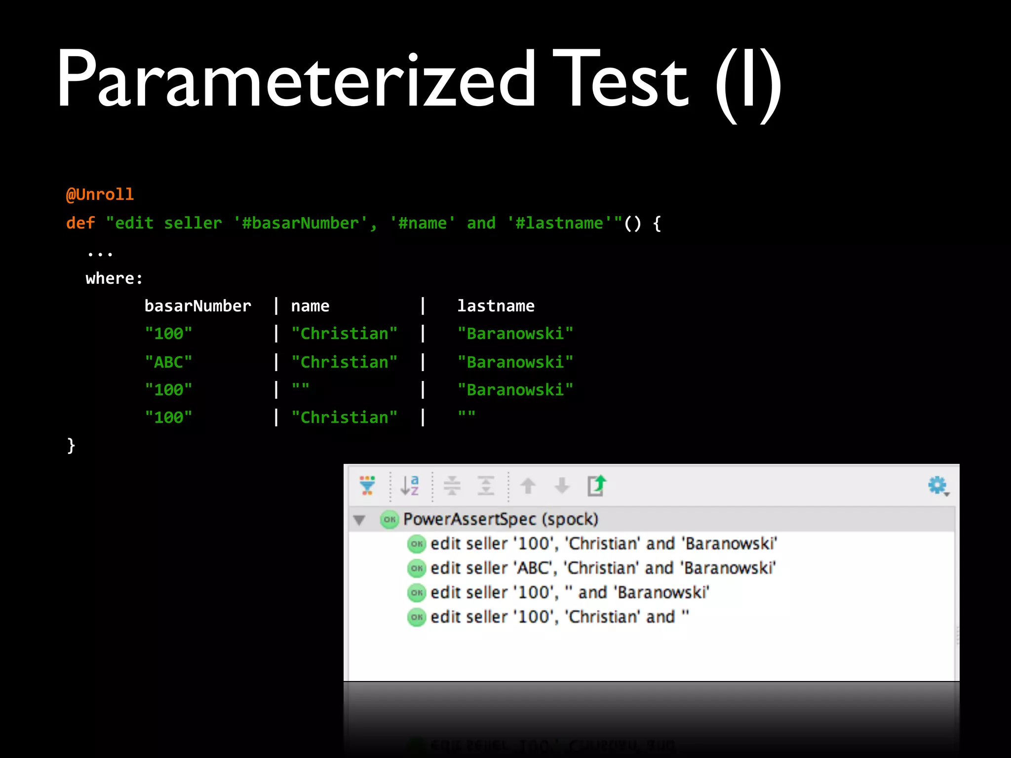 @Unroll
def	
  "edit	
  seller	
  '#basarNumber',	
  '#name'	
  and	
  '#lastname'"()	
  {
	
  	
  ...	
  
	
  	
  where:
	
  	
  	
  	
  	
  	
  	
  	
  basarNumber	
  	
  |	
  name	
  	
  	
  	
  	
  	
  	
  	
  	
  |	
  	
  	
  lastname
	
  	
  	
  	
  	
  	
  	
  	
  "100"	
  	
  	
  	
  	
  	
  	
  	
  |	
  "Christian"	
  	
  |	
  	
  	
  "Baranowski"
	
  	
  	
  	
  	
  	
  	
  	
  "ABC"	
  	
  	
  	
  	
  	
  	
  	
  |	
  "Christian"	
  	
  |	
  	
  	
  "Baranowski"
	
  	
  	
  	
  	
  	
  	
  	
  "100"	
  	
  	
  	
  	
  	
  	
  	
  |	
  ""	
  	
  	
  	
  	
  	
  	
  	
  	
  	
  	
  |	
  	
  	
  "Baranowski"
	
  	
  	
  	
  	
  	
  	
  	
  "100"	
  	
  	
  	
  	
  	
  	
  	
  |	
  "Christian"	
  	
  |	
  	
  	
  ""
}
Parameterized Test (I)
 